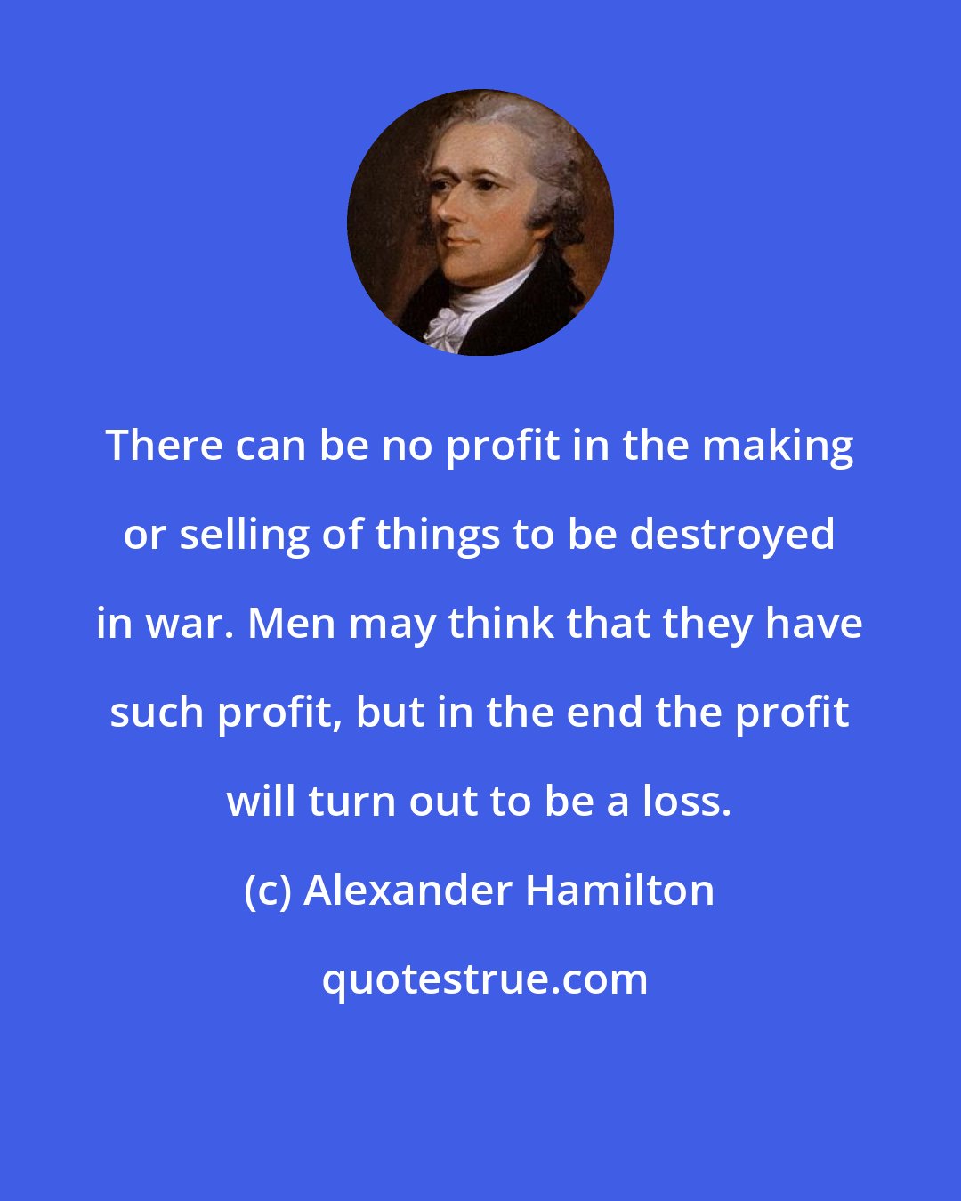 Alexander Hamilton: There can be no profit in the making or selling of things to be destroyed in war. Men may think that they have such profit, but in the end the profit will turn out to be a loss.