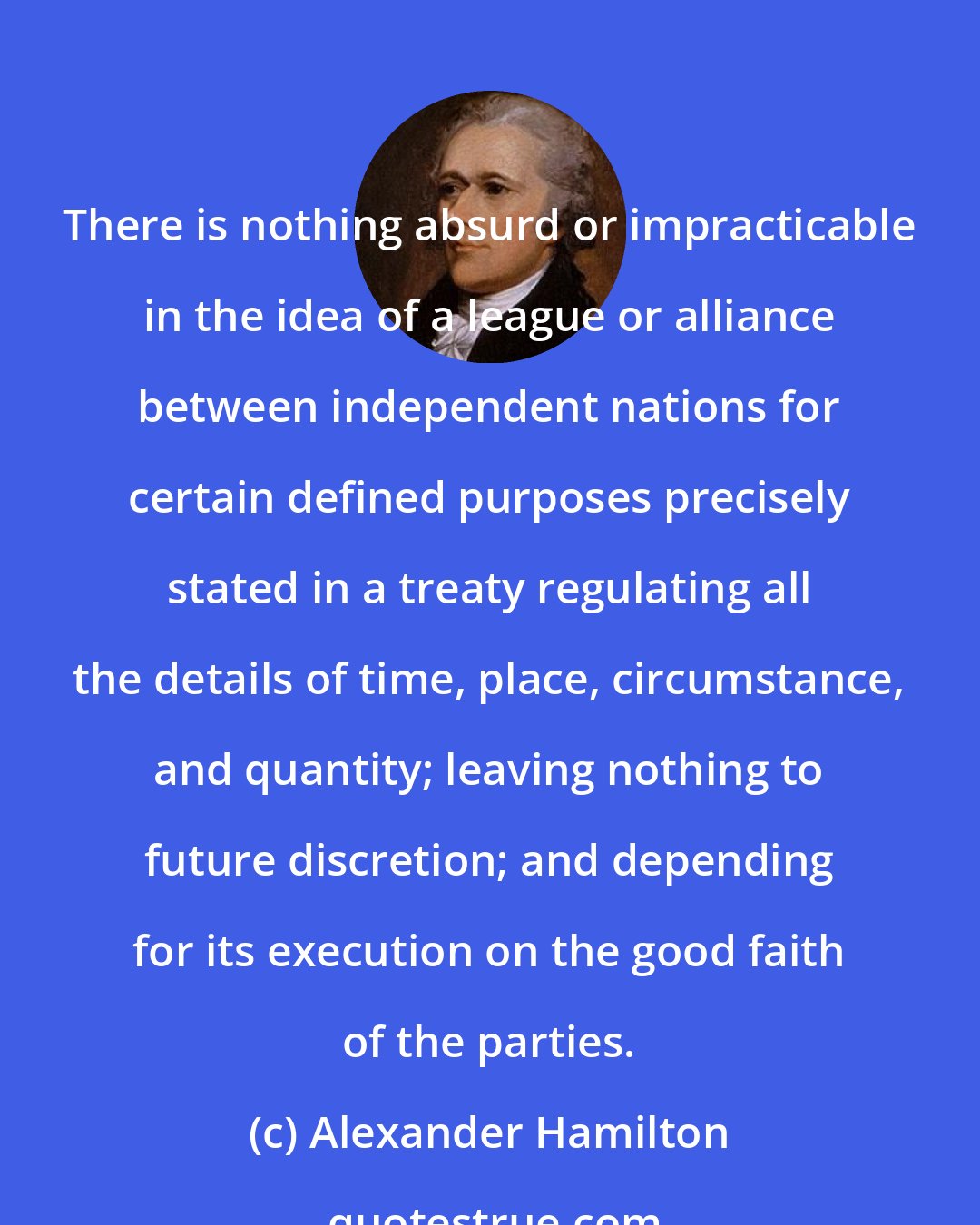 Alexander Hamilton: There is nothing absurd or impracticable in the idea of a league or alliance between independent nations for certain defined purposes precisely stated in a treaty regulating all the details of time, place, circumstance, and quantity; leaving nothing to future discretion; and depending for its execution on the good faith of the parties.