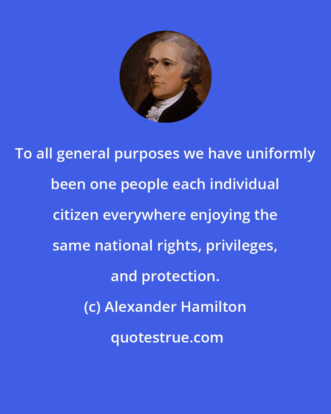 Alexander Hamilton: To all general purposes we have uniformly been one people each individual citizen everywhere enjoying the same national rights, privileges, and protection.