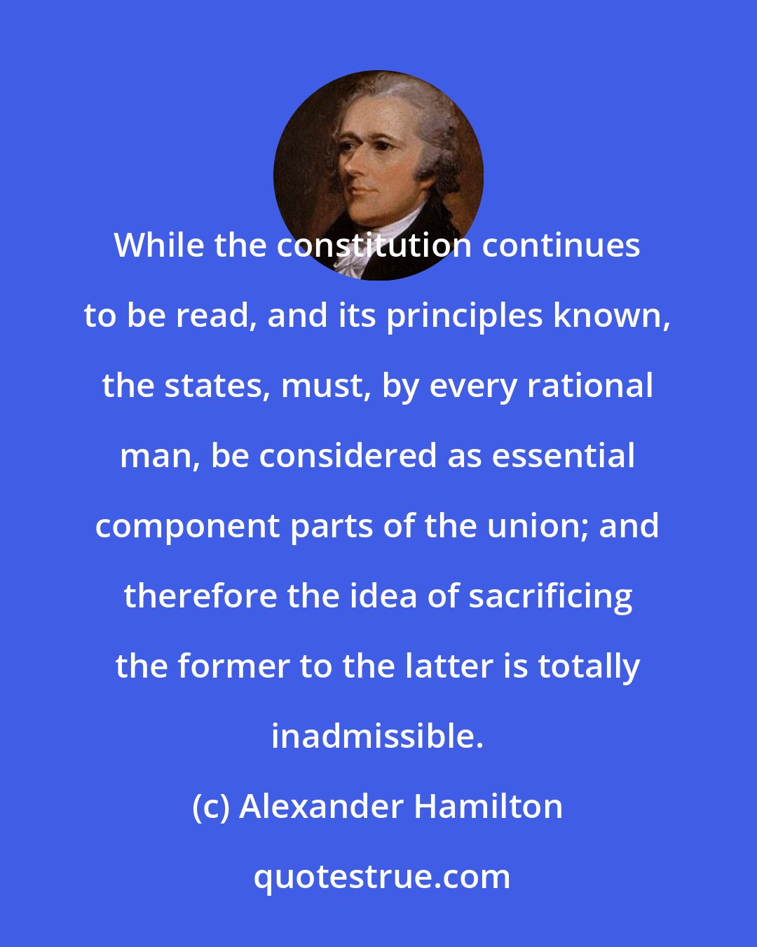 Alexander Hamilton: While the constitution continues to be read, and its principles known, the states, must, by every rational man, be considered as essential component parts of the union; and therefore the idea of sacrificing the former to the latter is totally inadmissible.