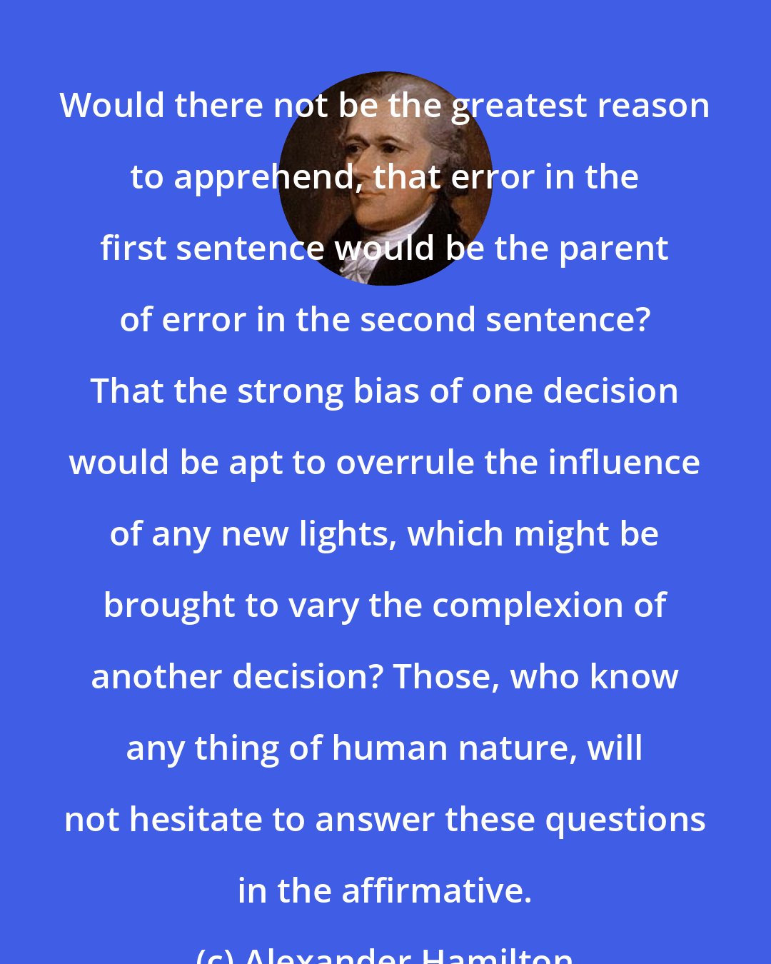 Alexander Hamilton: Would there not be the greatest reason to apprehend, that error in the first sentence would be the parent of error in the second sentence? That the strong bias of one decision would be apt to overrule the influence of any new lights, which might be brought to vary the complexion of another decision? Those, who know any thing of human nature, will not hesitate to answer these questions in the affirmative.