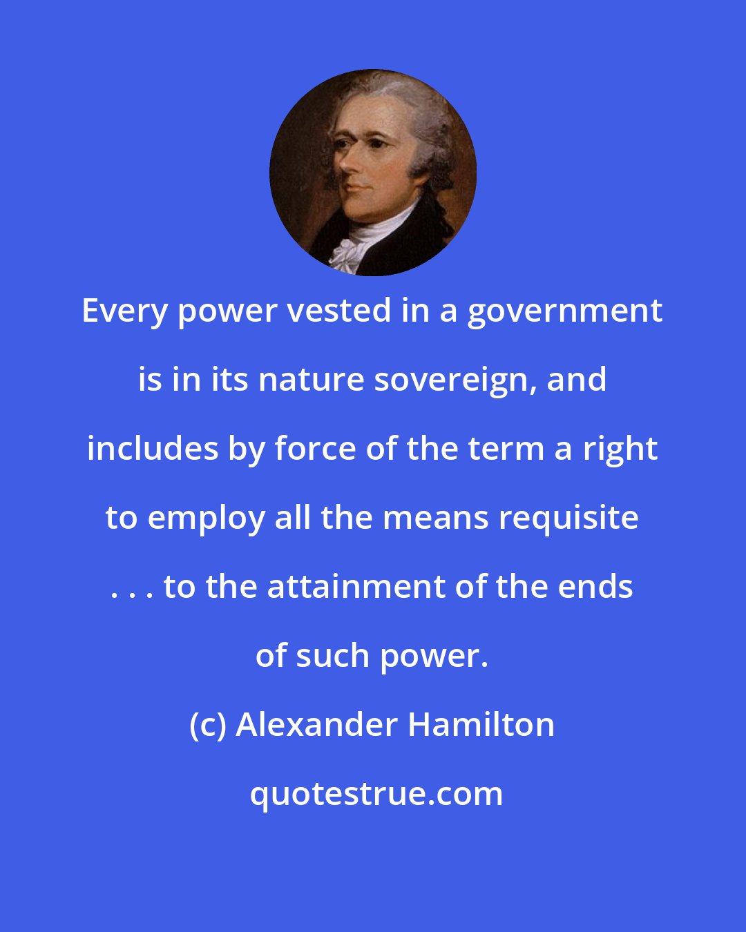 Alexander Hamilton: Every power vested in a government is in its nature sovereign, and includes by force of the term a right to employ all the means requisite . . . to the attainment of the ends of such power.