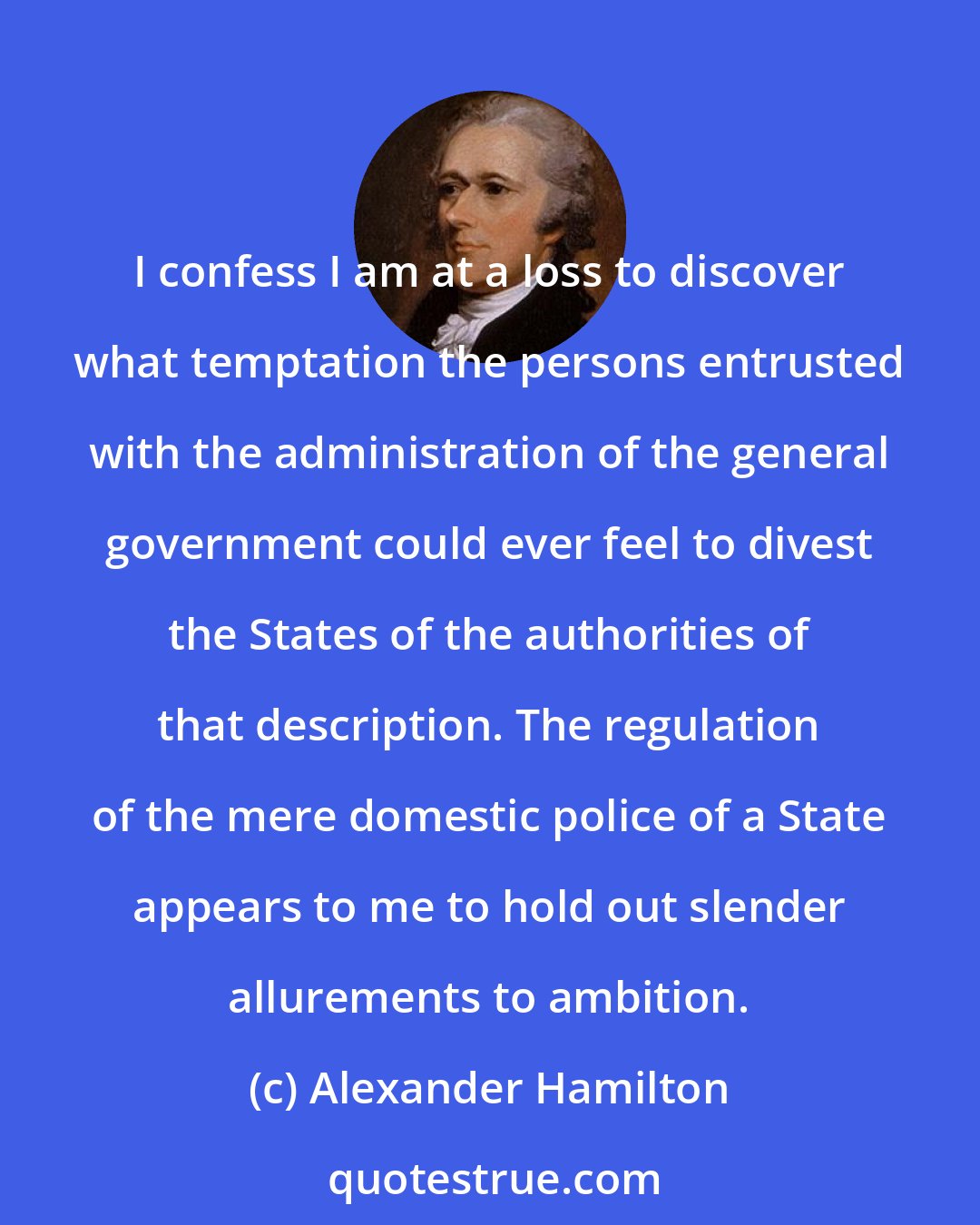 Alexander Hamilton: I confess I am at a loss to discover what temptation the persons entrusted with the administration of the general government could ever feel to divest the States of the authorities of that description. The regulation of the mere domestic police of a State appears to me to hold out slender allurements to ambition.