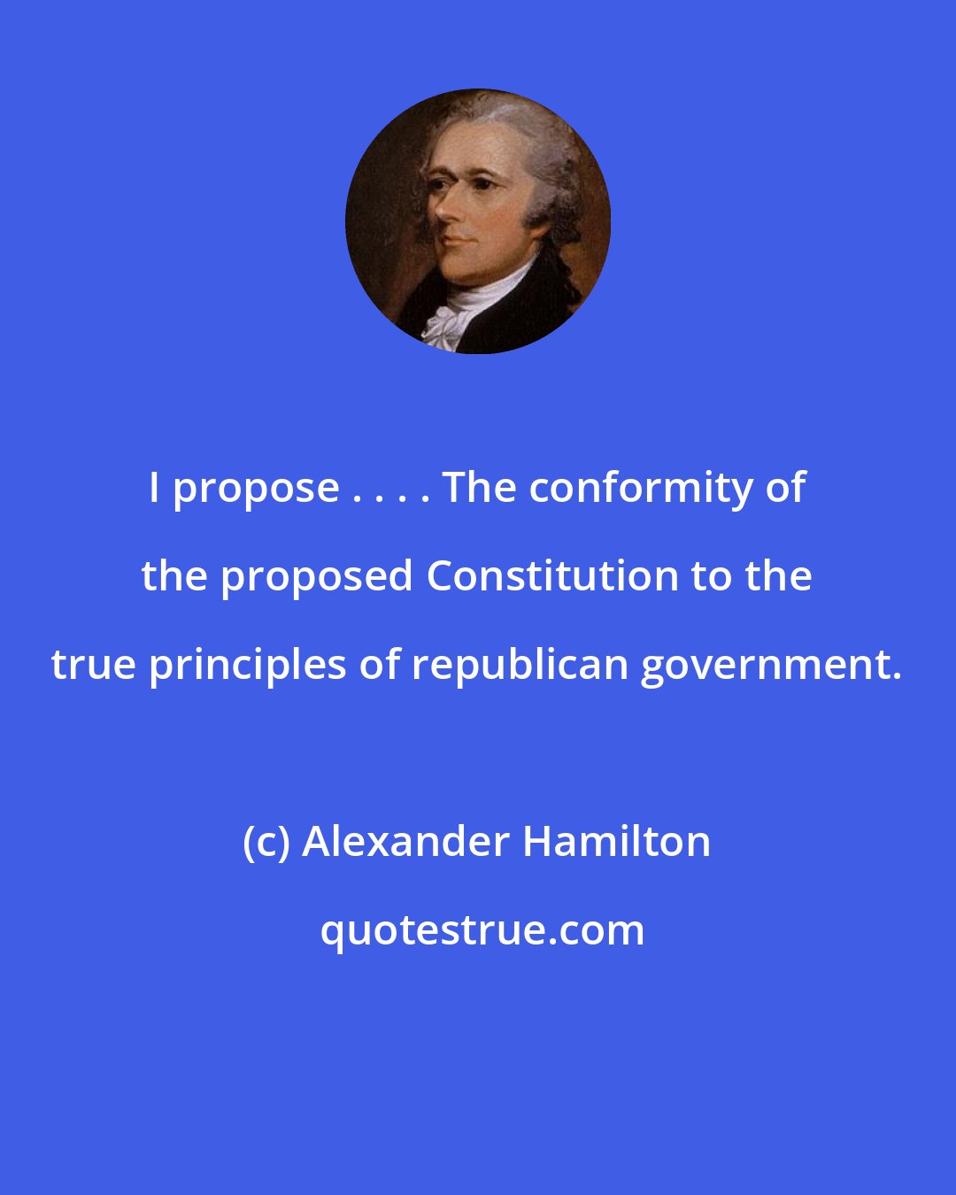 Alexander Hamilton: I propose . . . . The conformity of the proposed Constitution to the true principles of republican government.