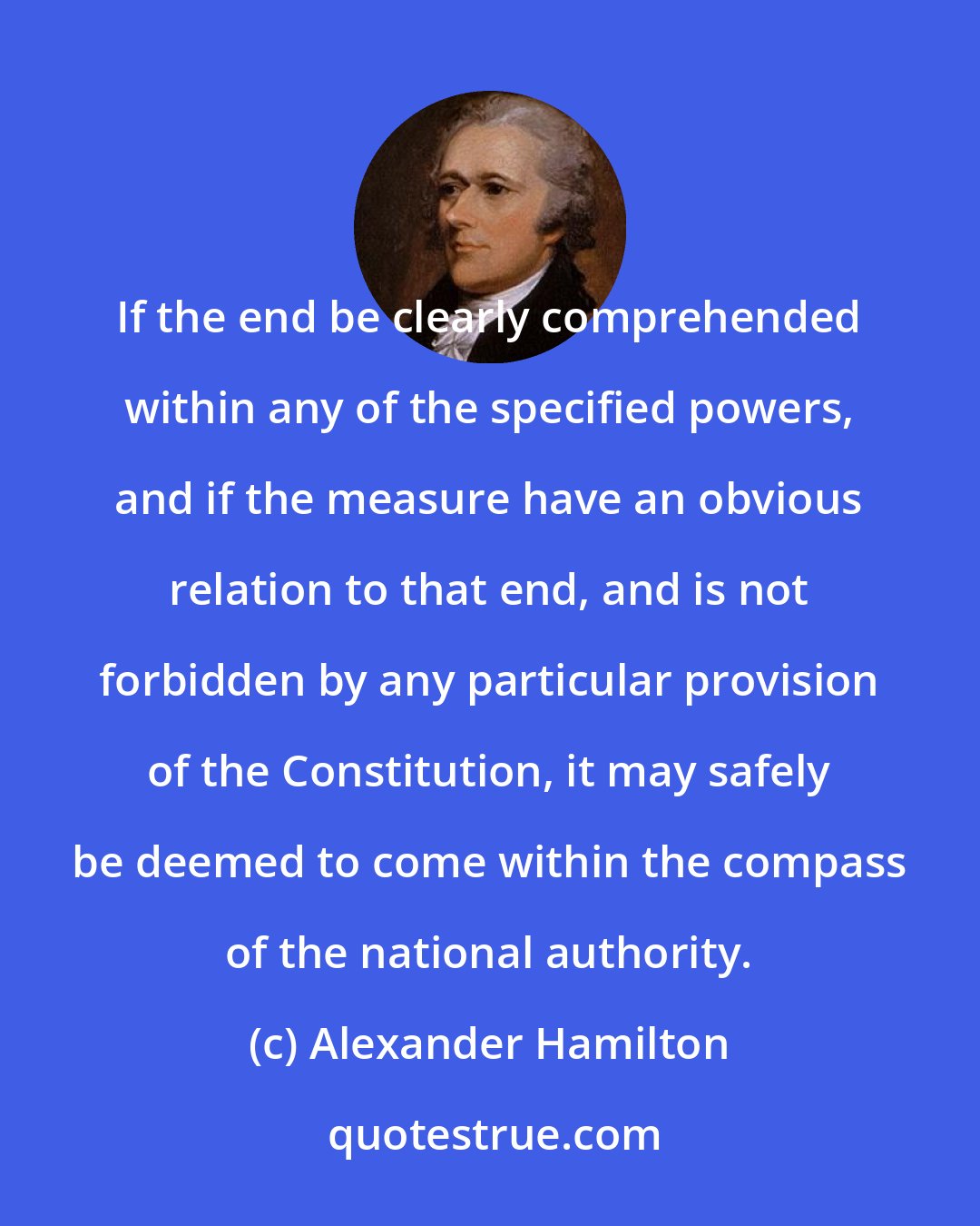 Alexander Hamilton: If the end be clearly comprehended within any of the specified powers, and if the measure have an obvious relation to that end, and is not forbidden by any particular provision of the Constitution, it may safely be deemed to come within the compass of the national authority.