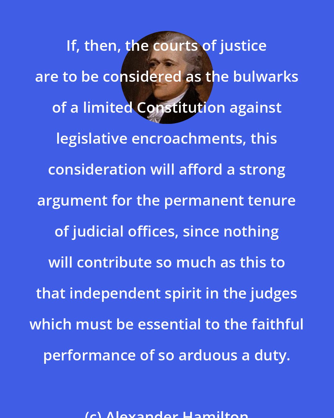 Alexander Hamilton: If, then, the courts of justice are to be considered as the bulwarks of a limited Constitution against legislative encroachments, this consideration will afford a strong argument for the permanent tenure of judicial offices, since nothing will contribute so much as this to that independent spirit in the judges which must be essential to the faithful performance of so arduous a duty.