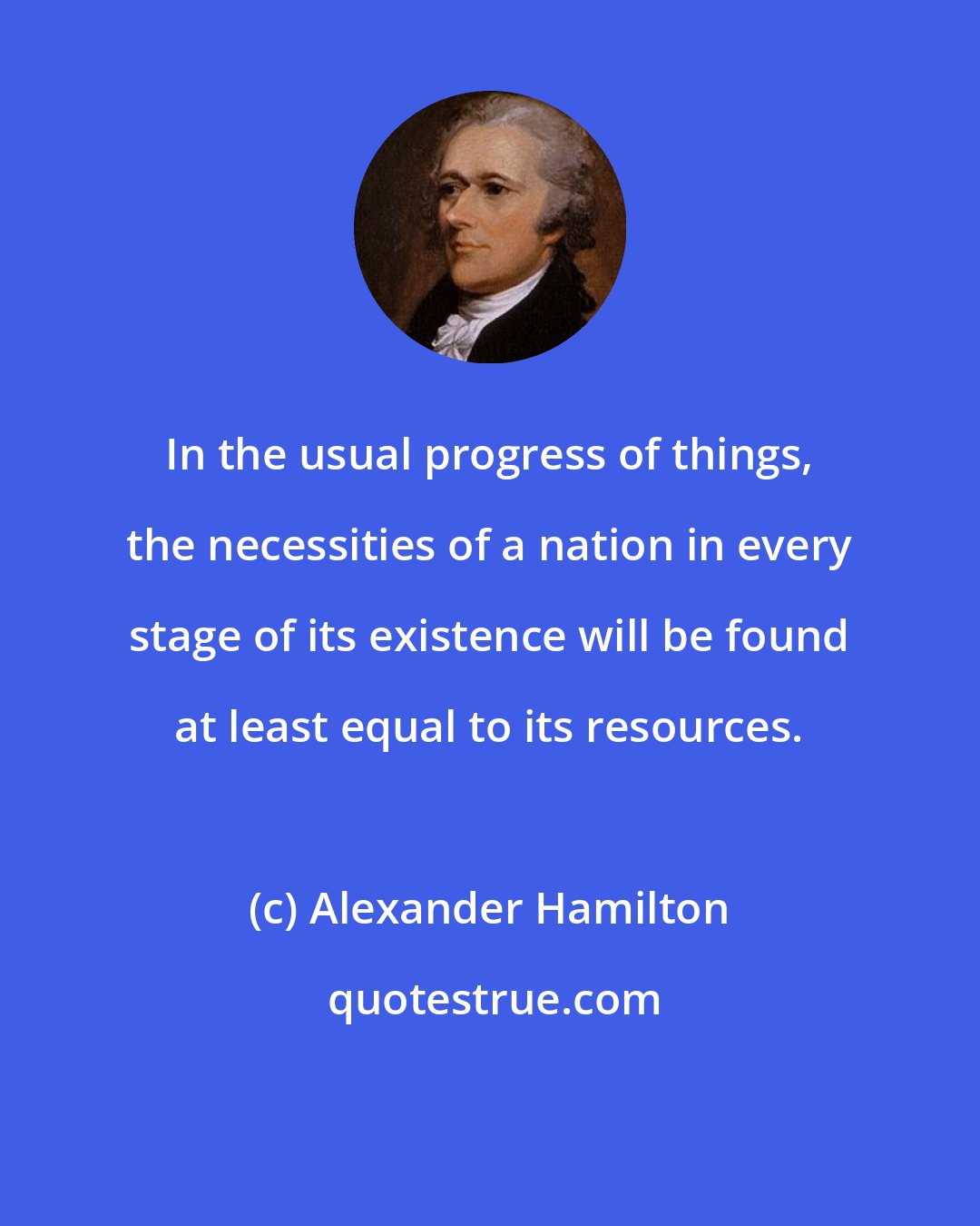 Alexander Hamilton: In the usual progress of things, the necessities of a nation in every stage of its existence will be found at least equal to its resources.