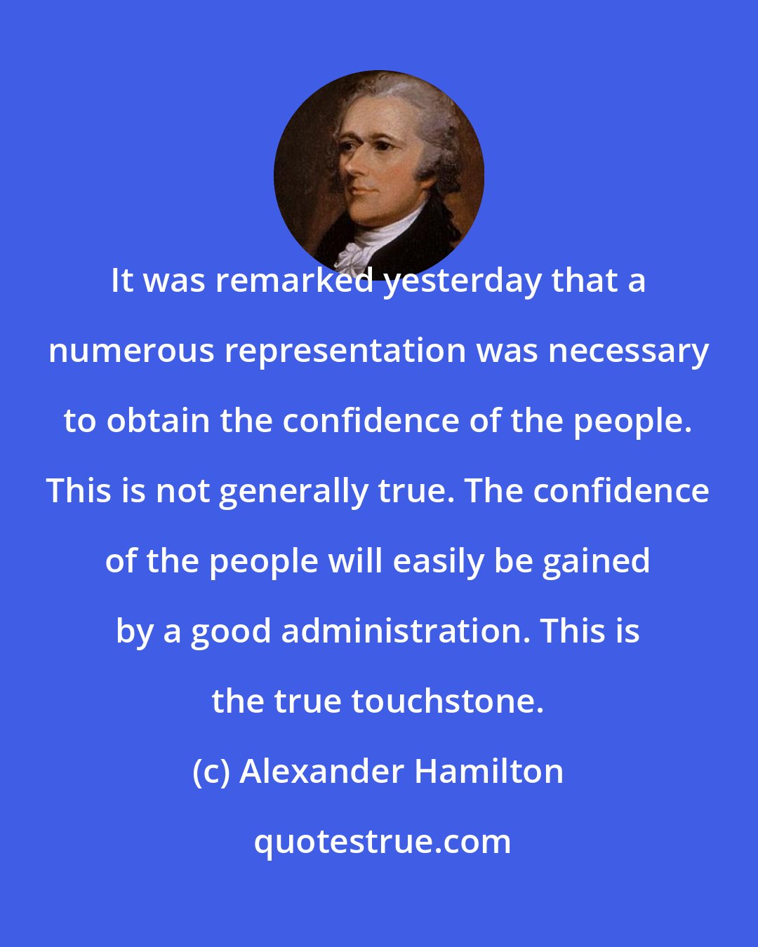 Alexander Hamilton: It was remarked yesterday that a numerous representation was necessary to obtain the confidence of the people. This is not generally true. The confidence of the people will easily be gained by a good administration. This is the true touchstone.