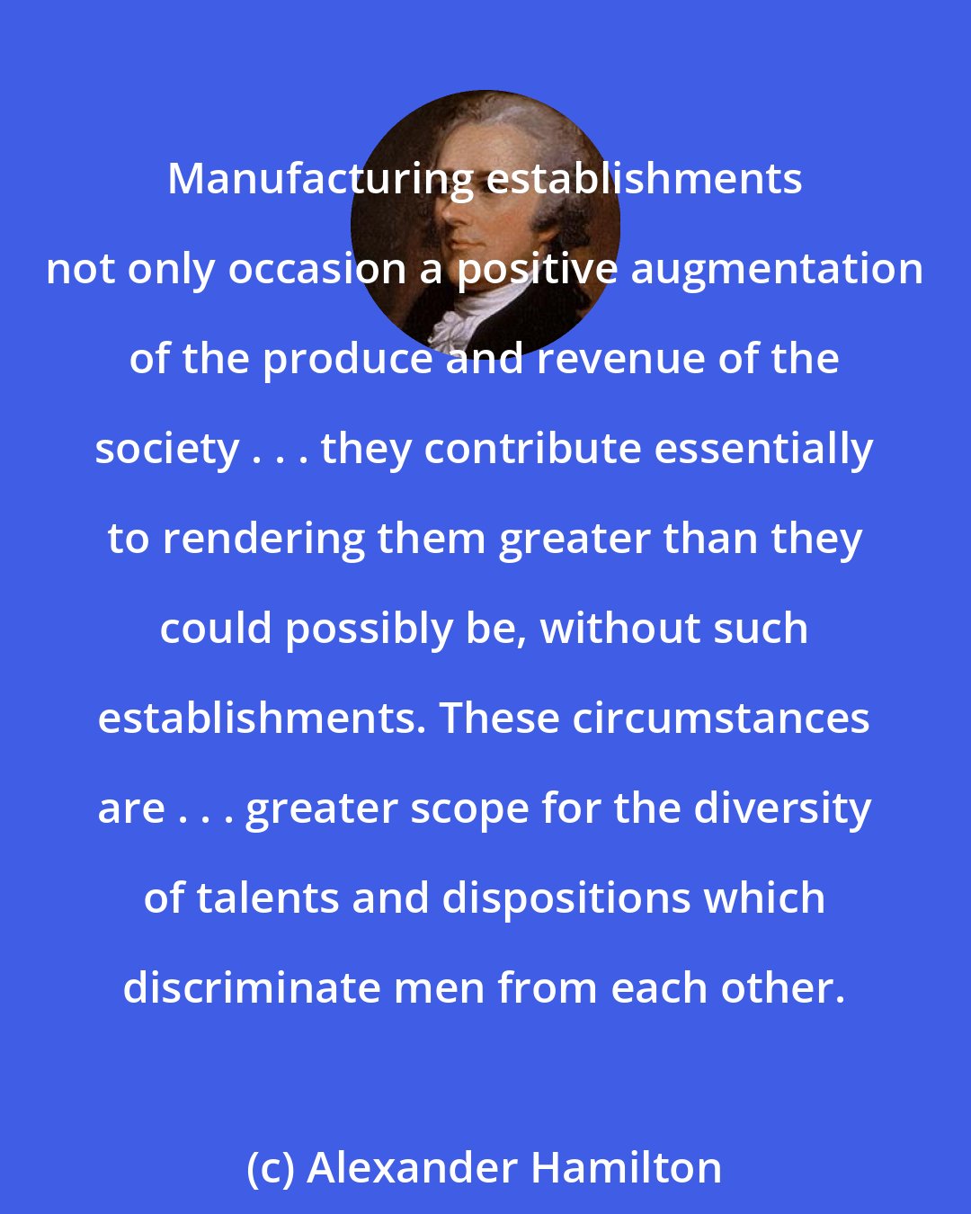 Alexander Hamilton: Manufacturing establishments not only occasion a positive augmentation of the produce and revenue of the society . . . they contribute essentially to rendering them greater than they could possibly be, without such establishments. These circumstances are . . . greater scope for the diversity of talents and dispositions which discriminate men from each other.