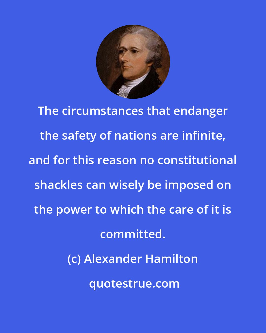 Alexander Hamilton: The circumstances that endanger the safety of nations are infinite, and for this reason no constitutional shackles can wisely be imposed on the power to which the care of it is committed.