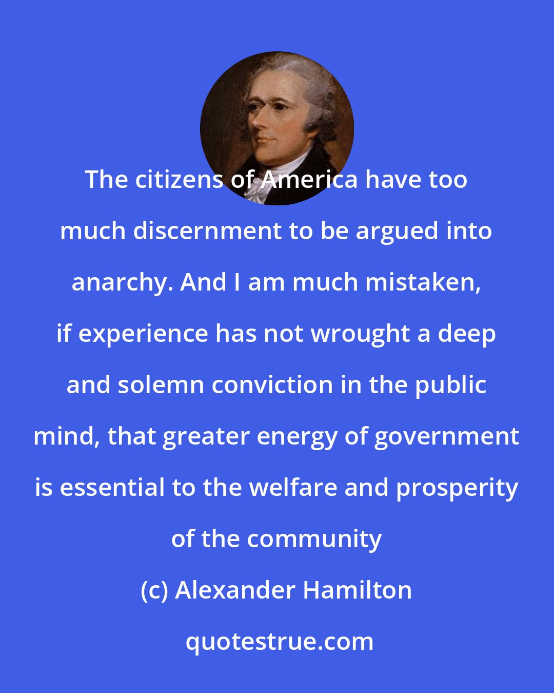 Alexander Hamilton: The citizens of America have too much discernment to be argued into anarchy. And I am much mistaken, if experience has not wrought a deep and solemn conviction in the public mind, that greater energy of government is essential to the welfare and prosperity of the community