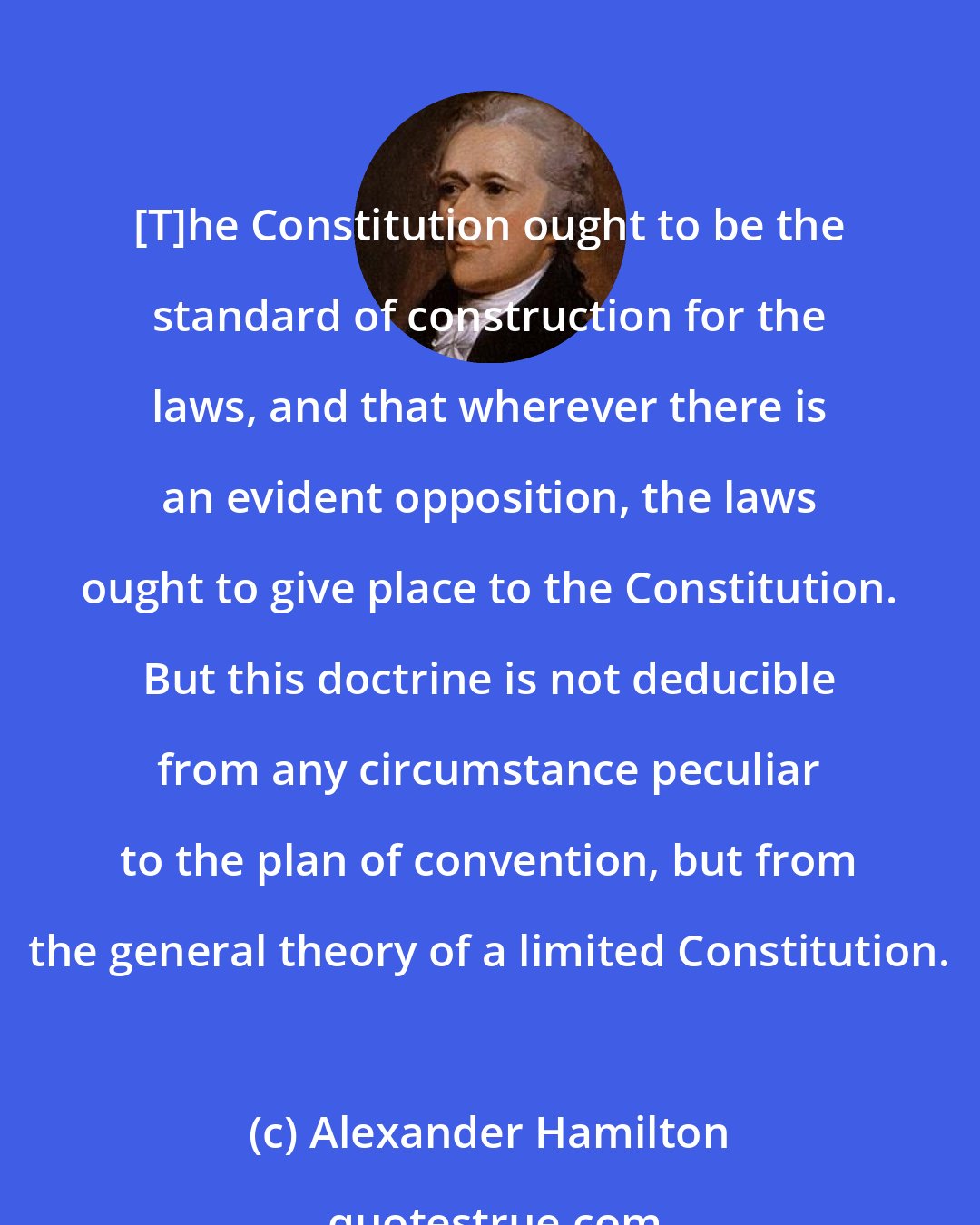 Alexander Hamilton: [T]he Constitution ought to be the standard of construction for the laws, and that wherever there is an evident opposition, the laws ought to give place to the Constitution. But this doctrine is not deducible from any circumstance peculiar to the plan of convention, but from the general theory of a limited Constitution.