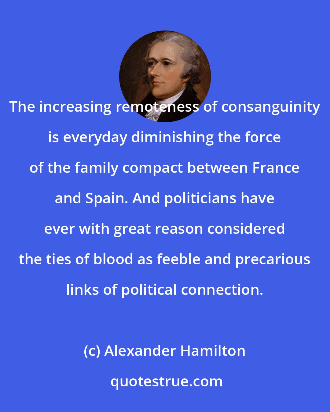 Alexander Hamilton: The increasing remoteness of consanguinity is everyday diminishing the force of the family compact between France and Spain. And politicians have ever with great reason considered the ties of blood as feeble and precarious links of political connection.