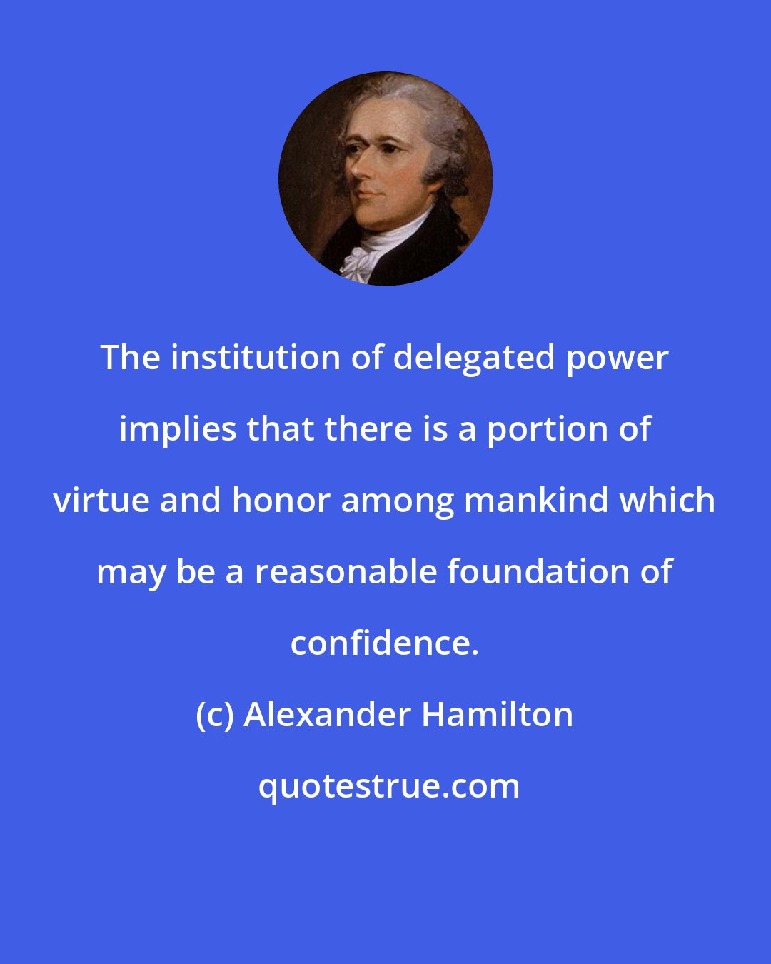 Alexander Hamilton: The institution of delegated power implies that there is a portion of virtue and honor among mankind which may be a reasonable foundation of confidence.