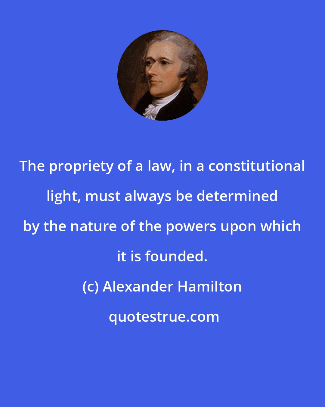 Alexander Hamilton: The propriety of a law, in a constitutional light, must always be determined by the nature of the powers upon which it is founded.