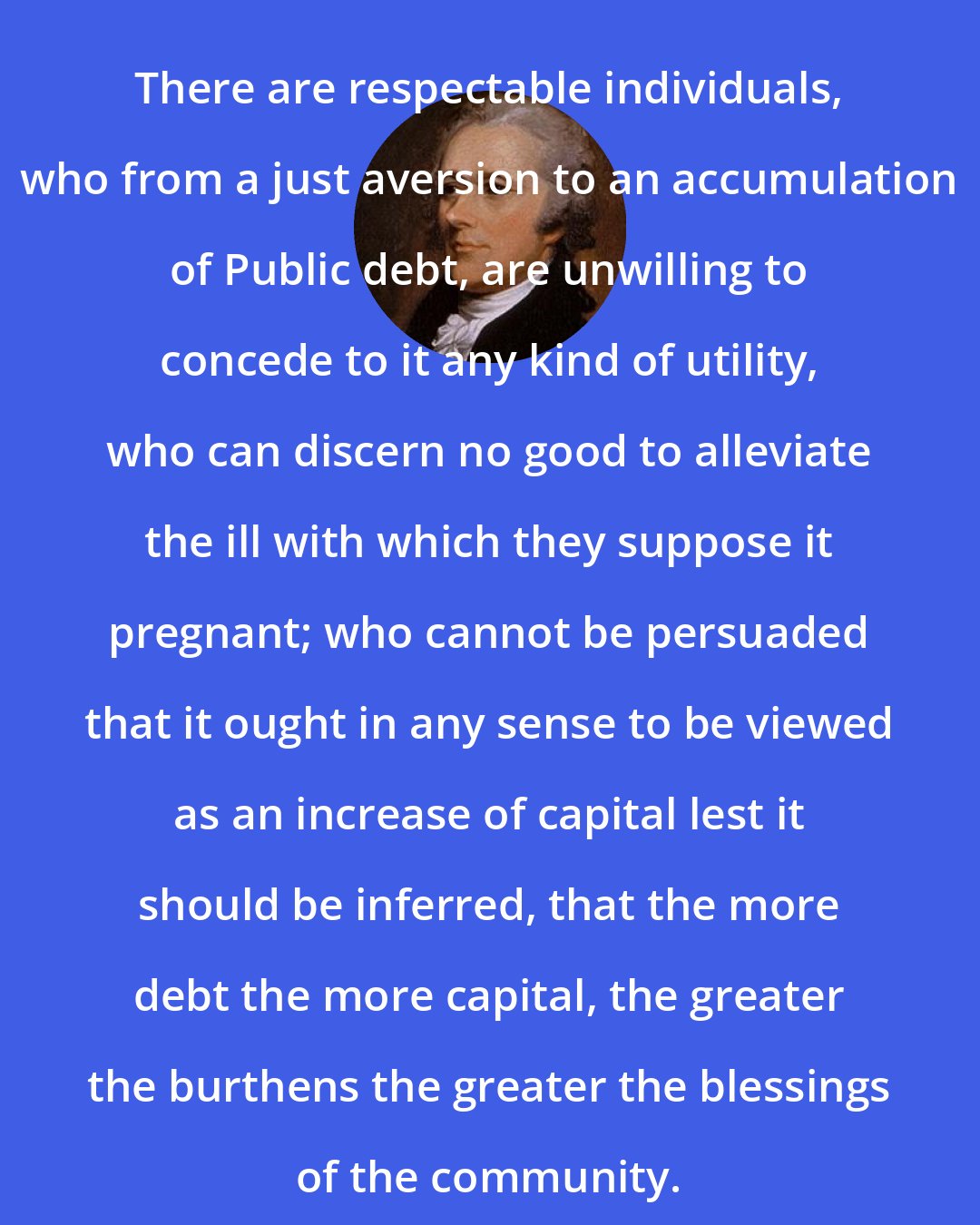 Alexander Hamilton: There are respectable individuals, who from a just aversion to an accumulation of Public debt, are unwilling to concede to it any kind of utility, who can discern no good to alleviate the ill with which they suppose it pregnant; who cannot be persuaded that it ought in any sense to be viewed as an increase of capital lest it should be inferred, that the more debt the more capital, the greater the burthens the greater the blessings of the community.