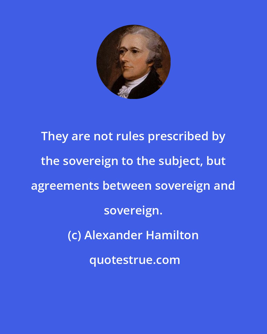 Alexander Hamilton: They are not rules prescribed by the sovereign to the subject, but agreements between sovereign and sovereign.