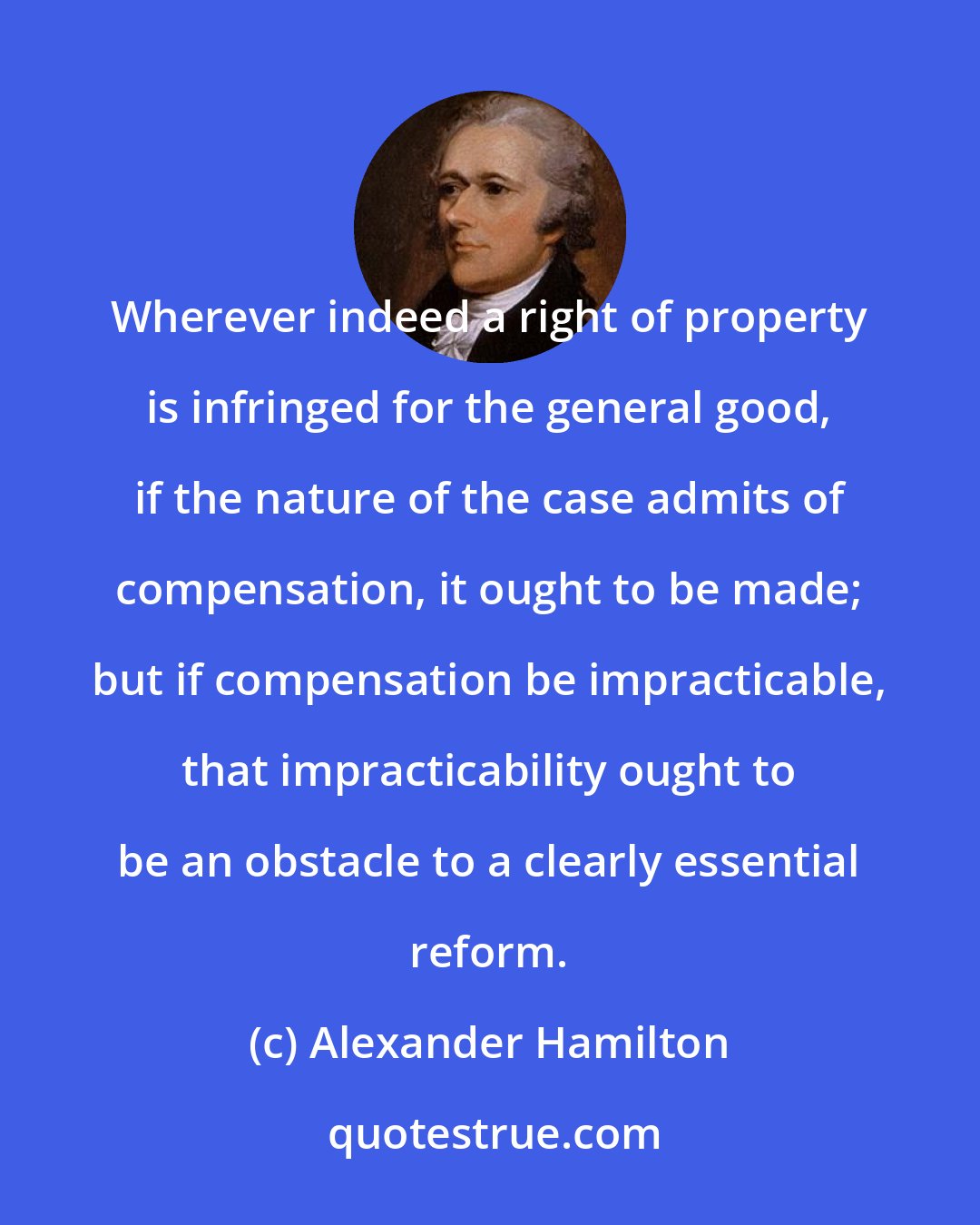 Alexander Hamilton: Wherever indeed a right of property is infringed for the general good, if the nature of the case admits of compensation, it ought to be made; but if compensation be impracticable, that impracticability ought to be an obstacle to a clearly essential reform.