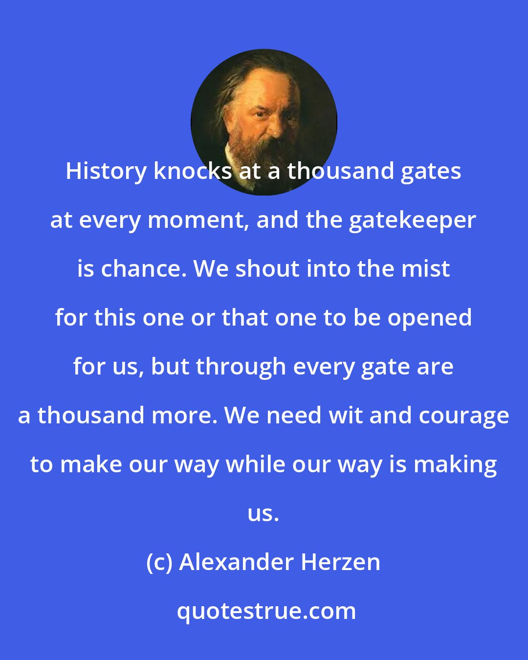 Alexander Herzen: History knocks at a thousand gates at every moment, and the gatekeeper is chance. We shout into the mist for this one or that one to be opened for us, but through every gate are a thousand more. We need wit and courage to make our way while our way is making us.