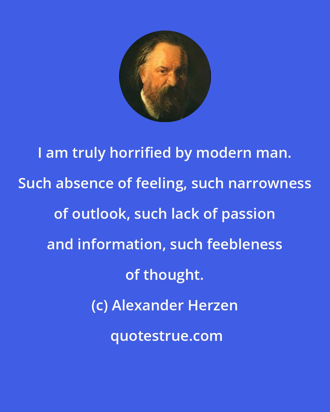 Alexander Herzen: I am truly horrified by modern man. Such absence of feeling, such narrowness of outlook, such lack of passion and information, such feebleness of thought.
