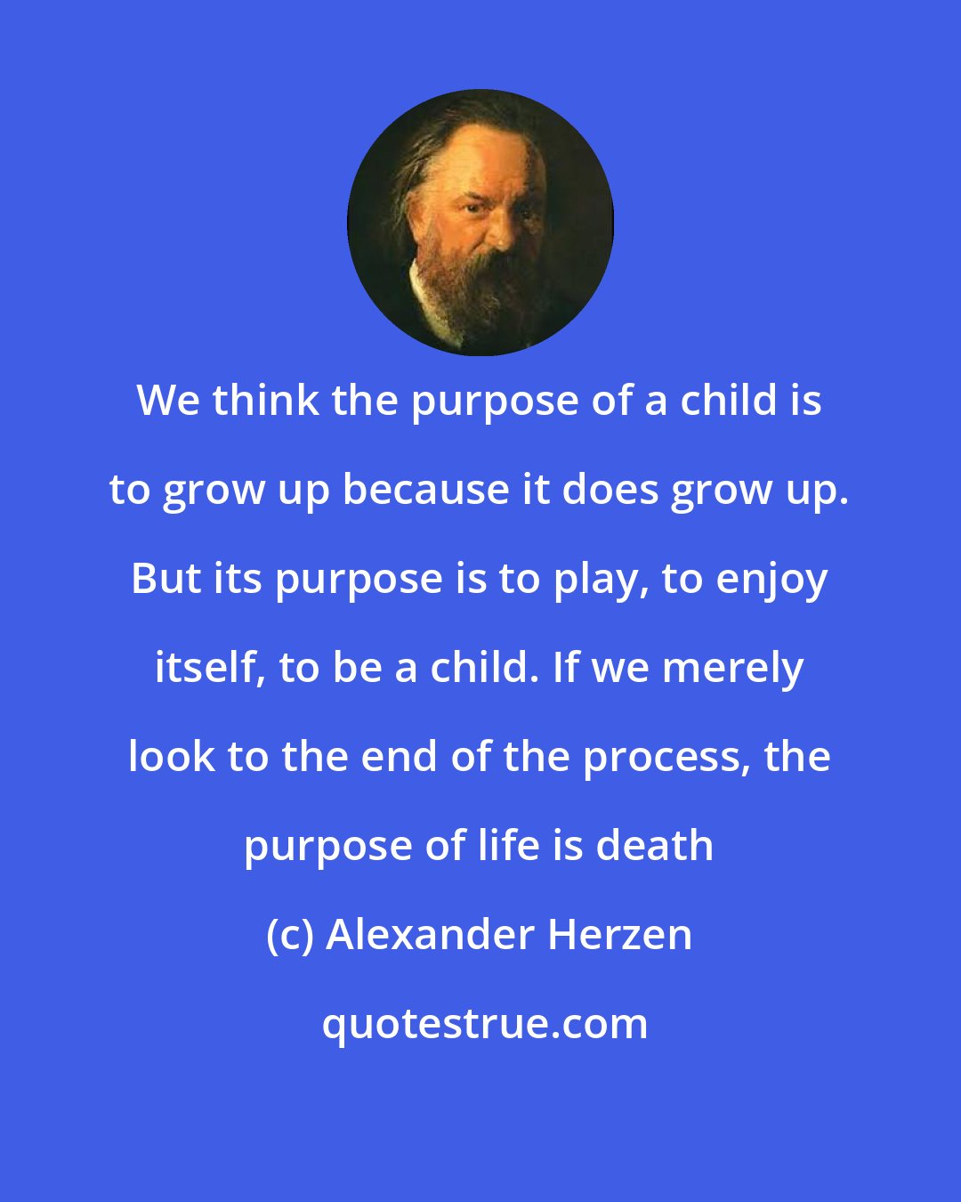 Alexander Herzen: We think the purpose of a child is to grow up because it does grow up. But its purpose is to play, to enjoy itself, to be a child. If we merely look to the end of the process, the purpose of life is death