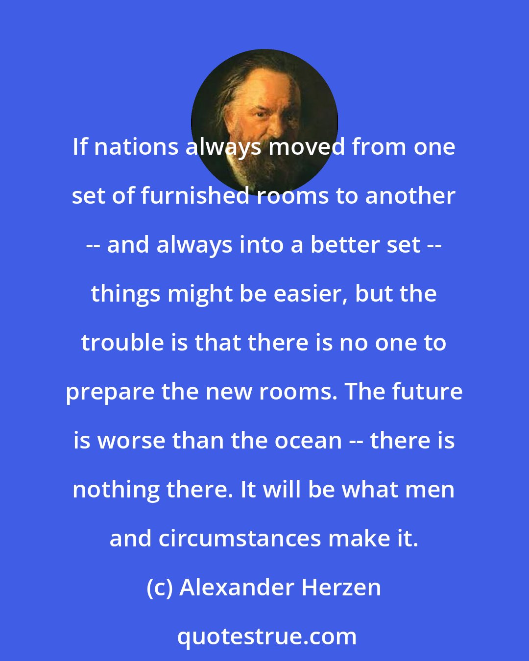 Alexander Herzen: If nations always moved from one set of furnished rooms to another -- and always into a better set -- things might be easier, but the trouble is that there is no one to prepare the new rooms. The future is worse than the ocean -- there is nothing there. It will be what men and circumstances make it.