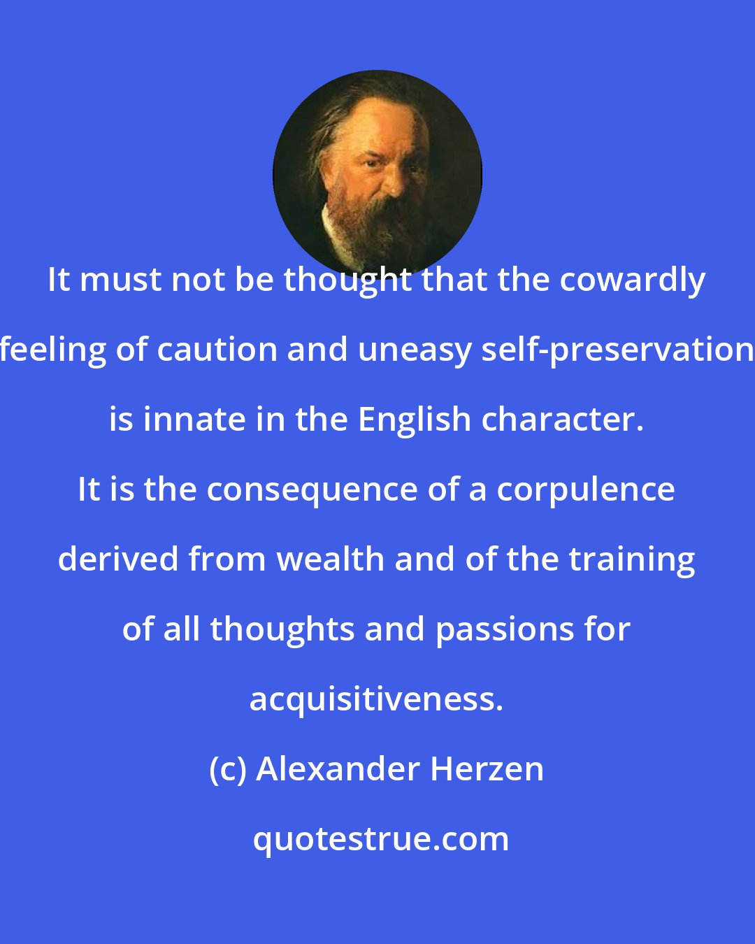 Alexander Herzen: It must not be thought that the cowardly feeling of caution and uneasy self-preservation is innate in the English character. It is the consequence of a corpulence derived from wealth and of the training of all thoughts and passions for acquisitiveness.