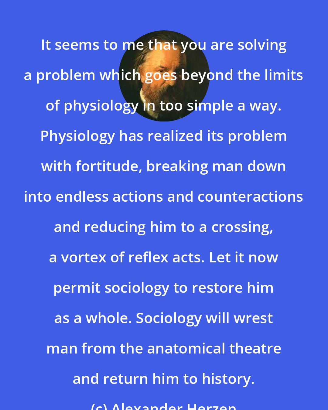 Alexander Herzen: It seems to me that you are solving a problem which goes beyond the limits of physiology in too simple a way. Physiology has realized its problem with fortitude, breaking man down into endless actions and counteractions and reducing him to a crossing, a vortex of reflex acts. Let it now permit sociology to restore him as a whole. Sociology will wrest man from the anatomical theatre and return him to history.