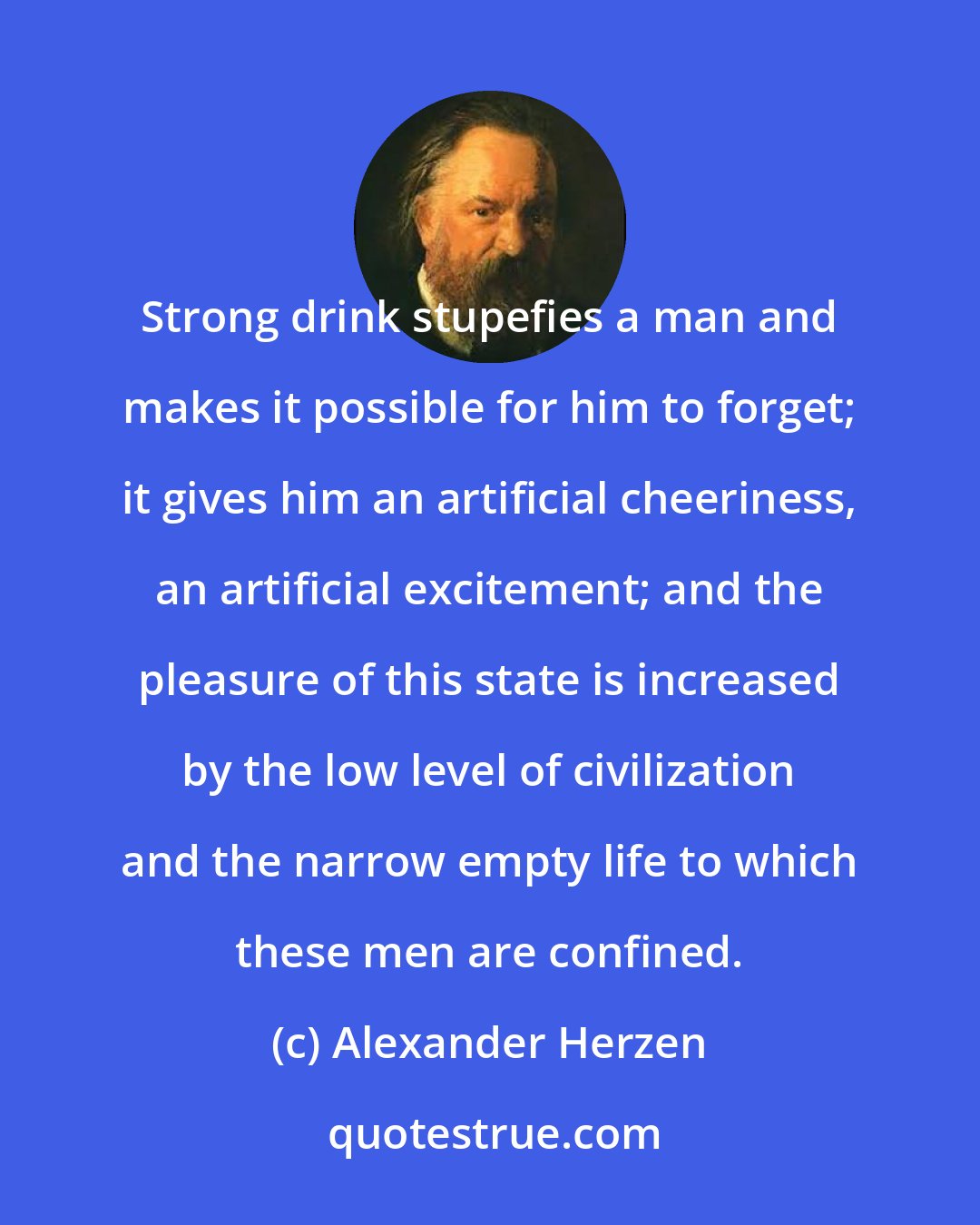 Alexander Herzen: Strong drink stupefies a man and makes it possible for him to forget; it gives him an artificial cheeriness, an artificial excitement; and the pleasure of this state is increased by the low level of civilization and the narrow empty life to which these men are confined.