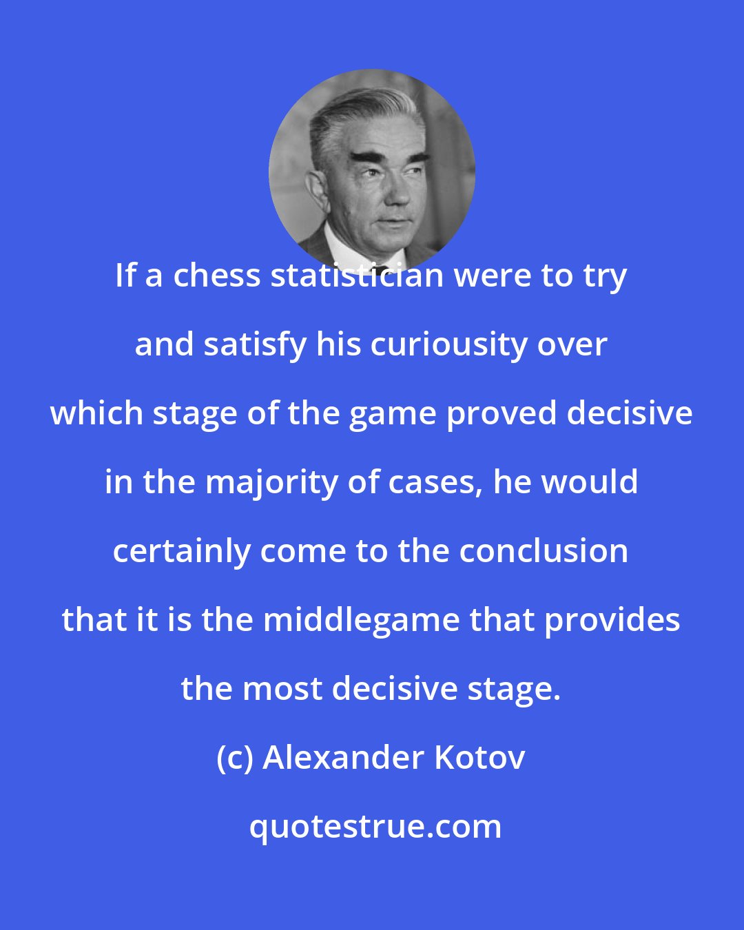 Alexander Kotov: If a chess statistician were to try and satisfy his curiousity over which stage of the game proved decisive in the majority of cases, he would certainly come to the conclusion that it is the middlegame that provides the most decisive stage.