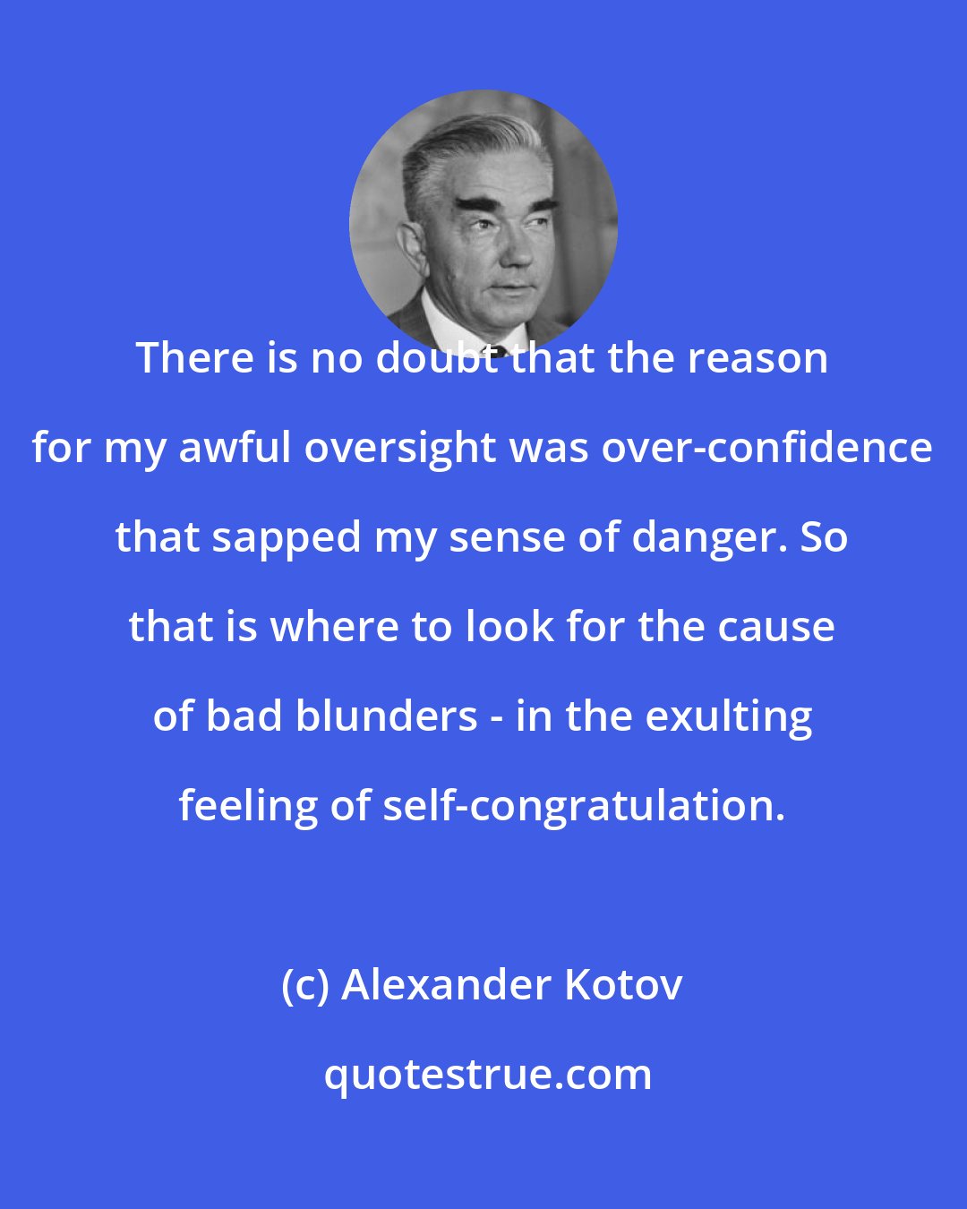 Alexander Kotov: There is no doubt that the reason for my awful oversight was over-confidence that sapped my sense of danger. So that is where to look for the cause of bad blunders - in the exulting feeling of self-congratulation.