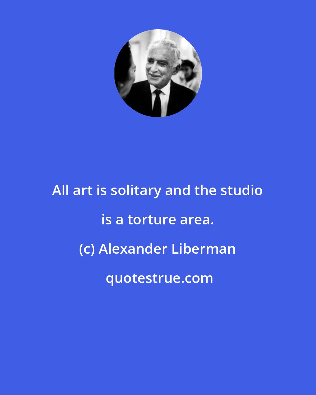 Alexander Liberman: All art is solitary and the studio is a torture area.