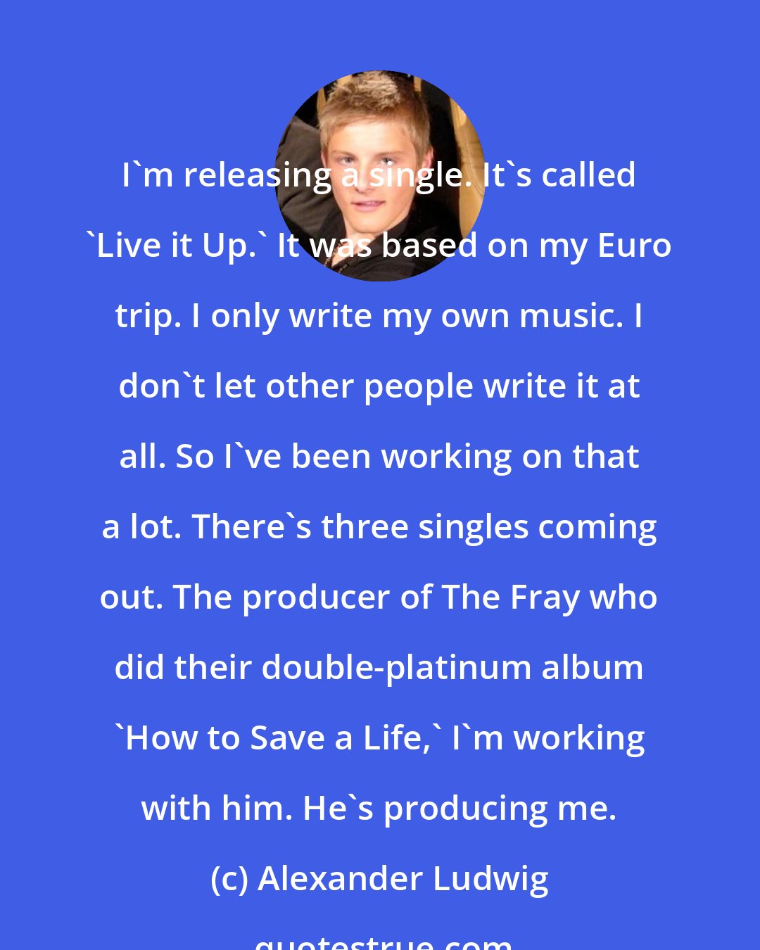 Alexander Ludwig: I'm releasing a single. It's called 'Live it Up.' It was based on my Euro trip. I only write my own music. I don't let other people write it at all. So I've been working on that a lot. There's three singles coming out. The producer of The Fray who did their double-platinum album 'How to Save a Life,' I'm working with him. He's producing me.