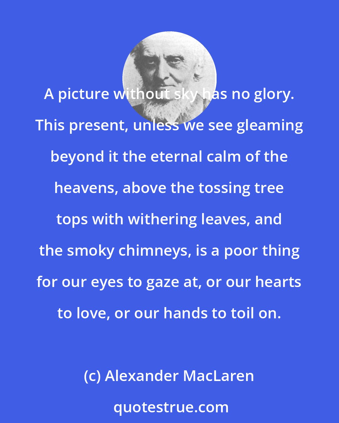 Alexander MacLaren: A picture without sky has no glory. This present, unless we see gleaming beyond it the eternal calm of the heavens, above the tossing tree tops with withering leaves, and the smoky chimneys, is a poor thing for our eyes to gaze at, or our hearts to love, or our hands to toil on.