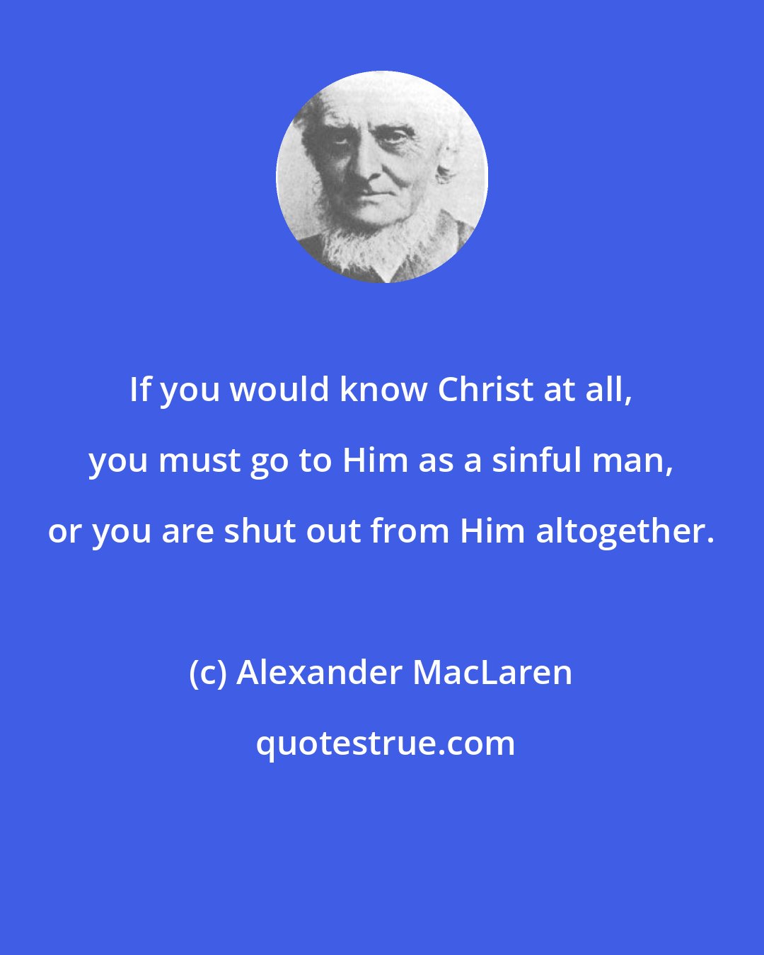 Alexander MacLaren: If you would know Christ at all, you must go to Him as a sinful man, or you are shut out from Him altogether.