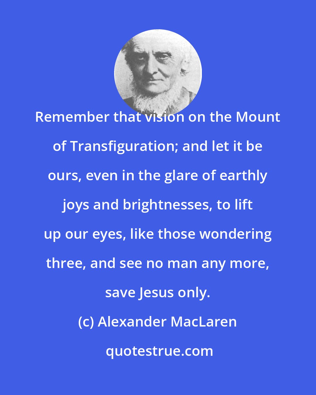 Alexander MacLaren: Remember that vision on the Mount of Transfiguration; and let it be ours, even in the glare of earthly joys and brightnesses, to lift up our eyes, like those wondering three, and see no man any more, save Jesus only.