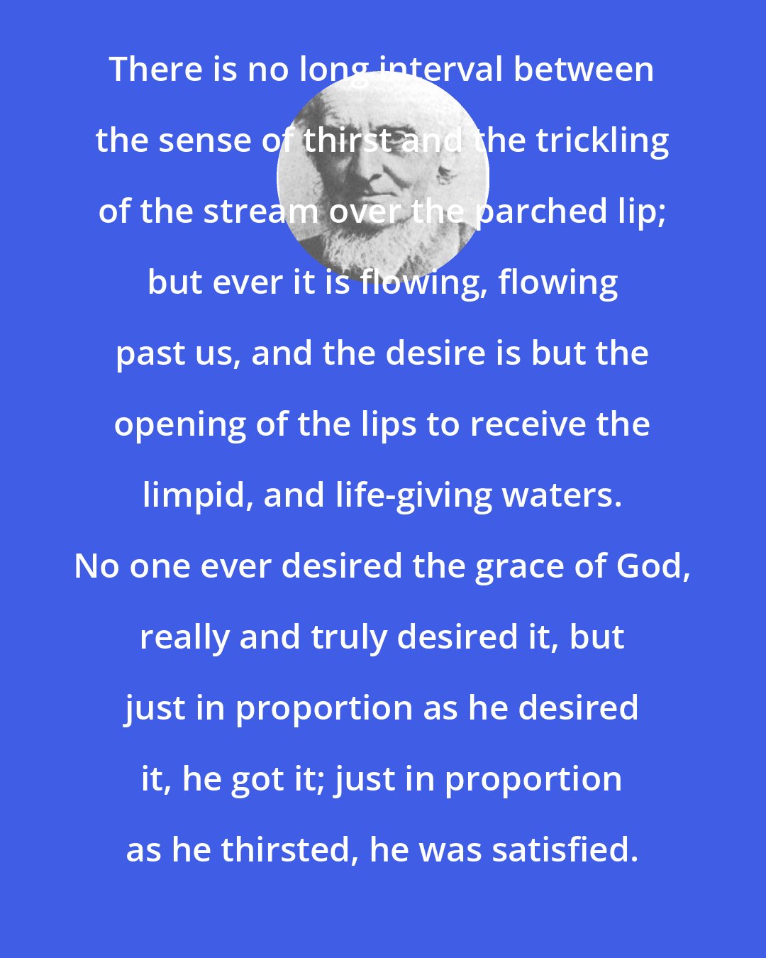 Alexander MacLaren: There is no long interval between the sense of thirst and the trickling of the stream over the parched lip; but ever it is flowing, flowing past us, and the desire is but the opening of the lips to receive the limpid, and life-giving waters. No one ever desired the grace of God, really and truly desired it, but just in proportion as he desired it, he got it; just in proportion as he thirsted, he was satisfied.