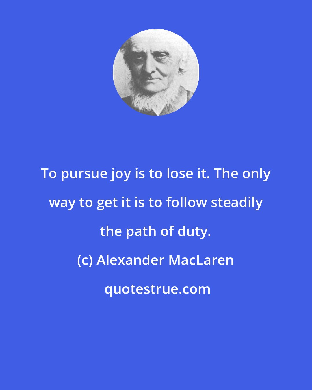 Alexander MacLaren: To pursue joy is to lose it. The only way to get it is to follow steadily the path of duty.