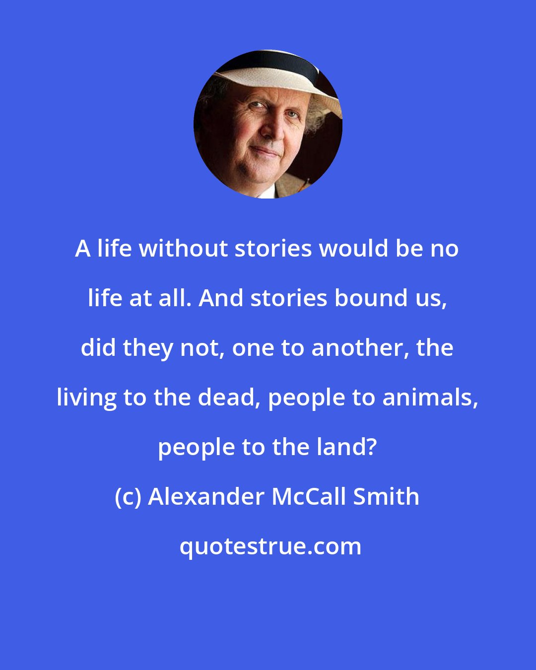 Alexander McCall Smith: A life without stories would be no life at all. And stories bound us, did they not, one to another, the living to the dead, people to animals, people to the land?