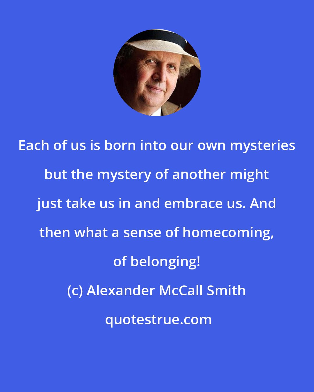 Alexander McCall Smith: Each of us is born into our own mysteries but the mystery of another might just take us in and embrace us. And then what a sense of homecoming, of belonging!
