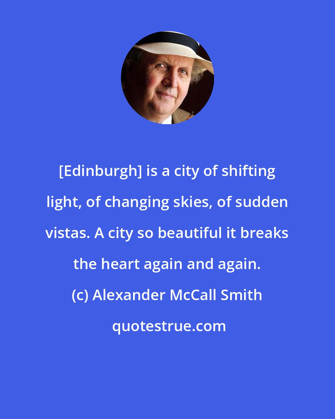Alexander McCall Smith: [Edinburgh] is a city of shifting light, of changing skies, of sudden vistas. A city so beautiful it breaks the heart again and again.
