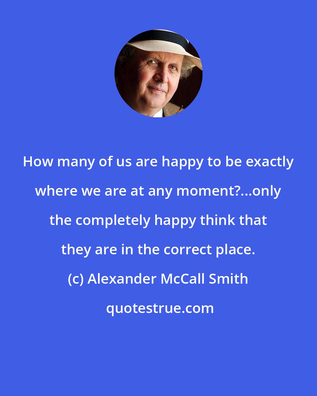 Alexander McCall Smith: How many of us are happy to be exactly where we are at any moment?...only the completely happy think that they are in the correct place.