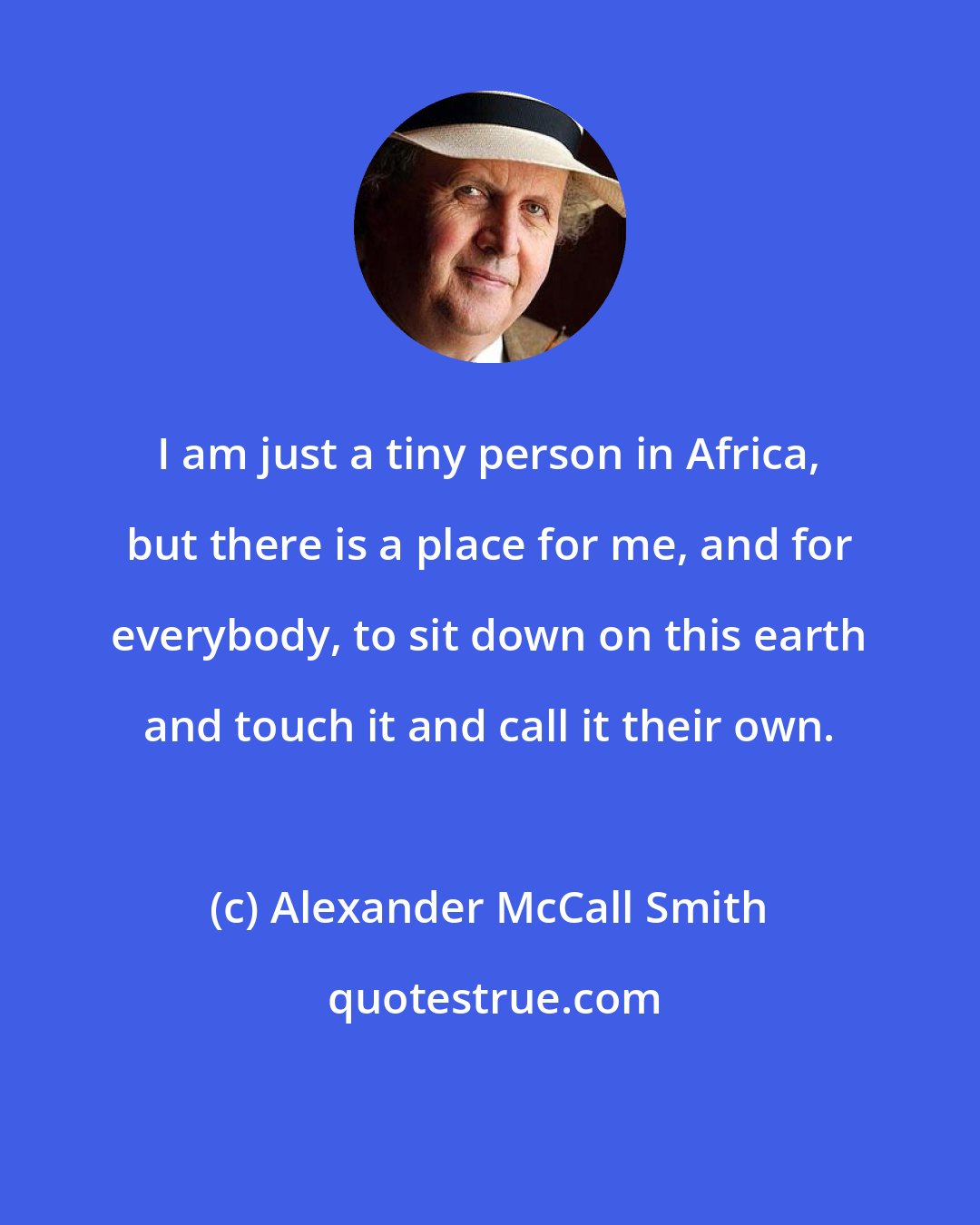 Alexander McCall Smith: I am just a tiny person in Africa, but there is a place for me, and for everybody, to sit down on this earth and touch it and call it their own.