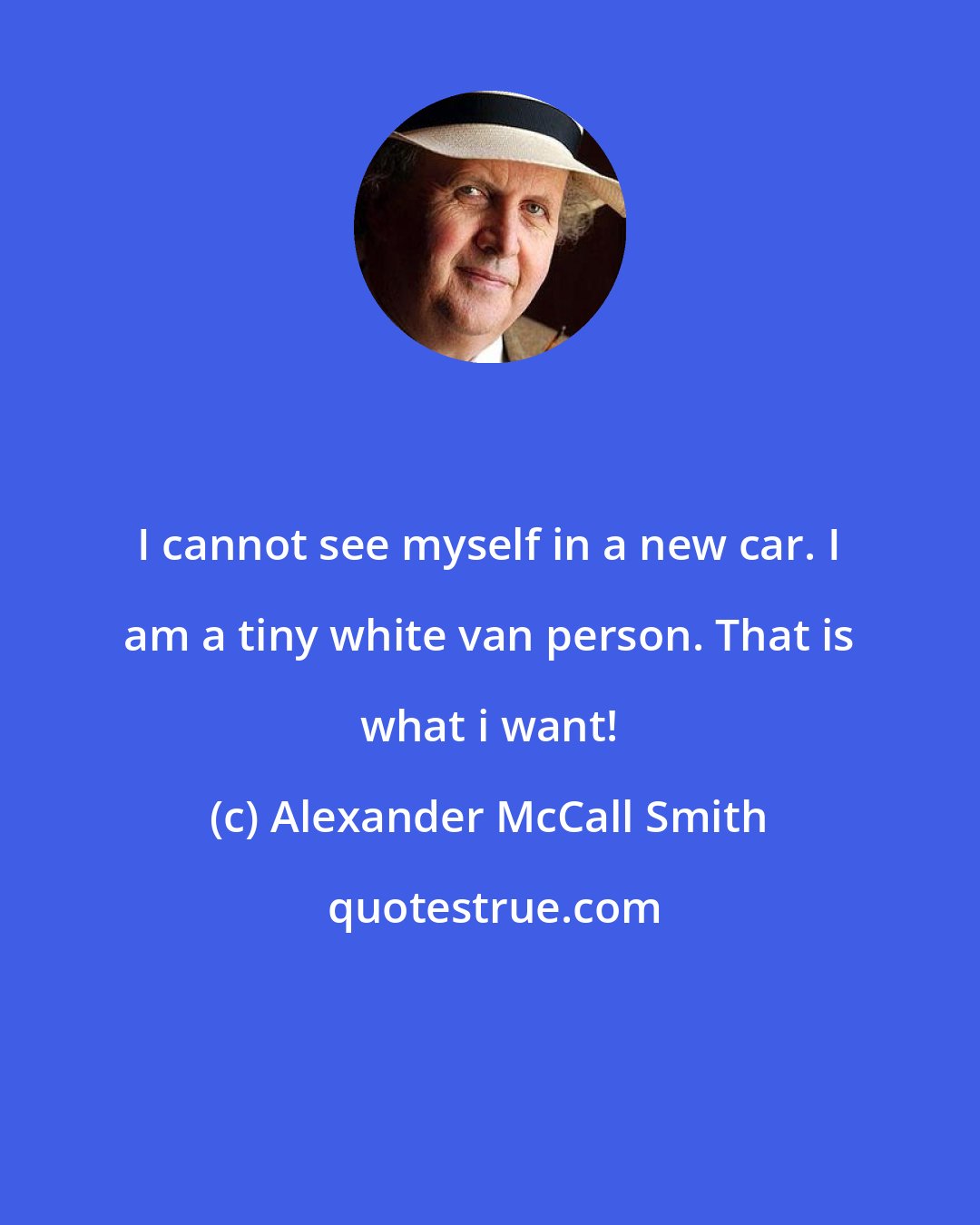 Alexander McCall Smith: I cannot see myself in a new car. I am a tiny white van person. That is what i want!