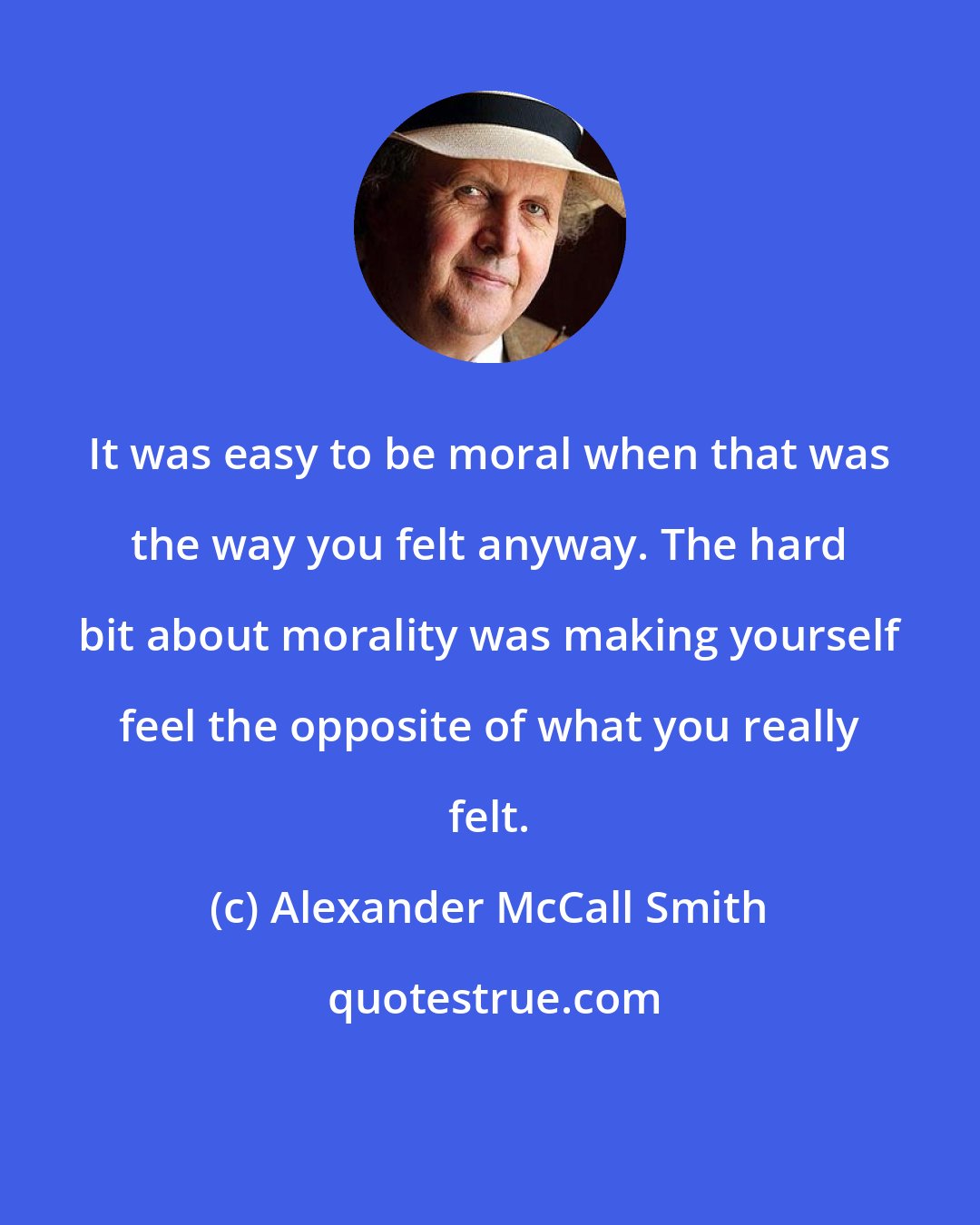 Alexander McCall Smith: It was easy to be moral when that was the way you felt anyway. The hard bit about morality was making yourself feel the opposite of what you really felt.