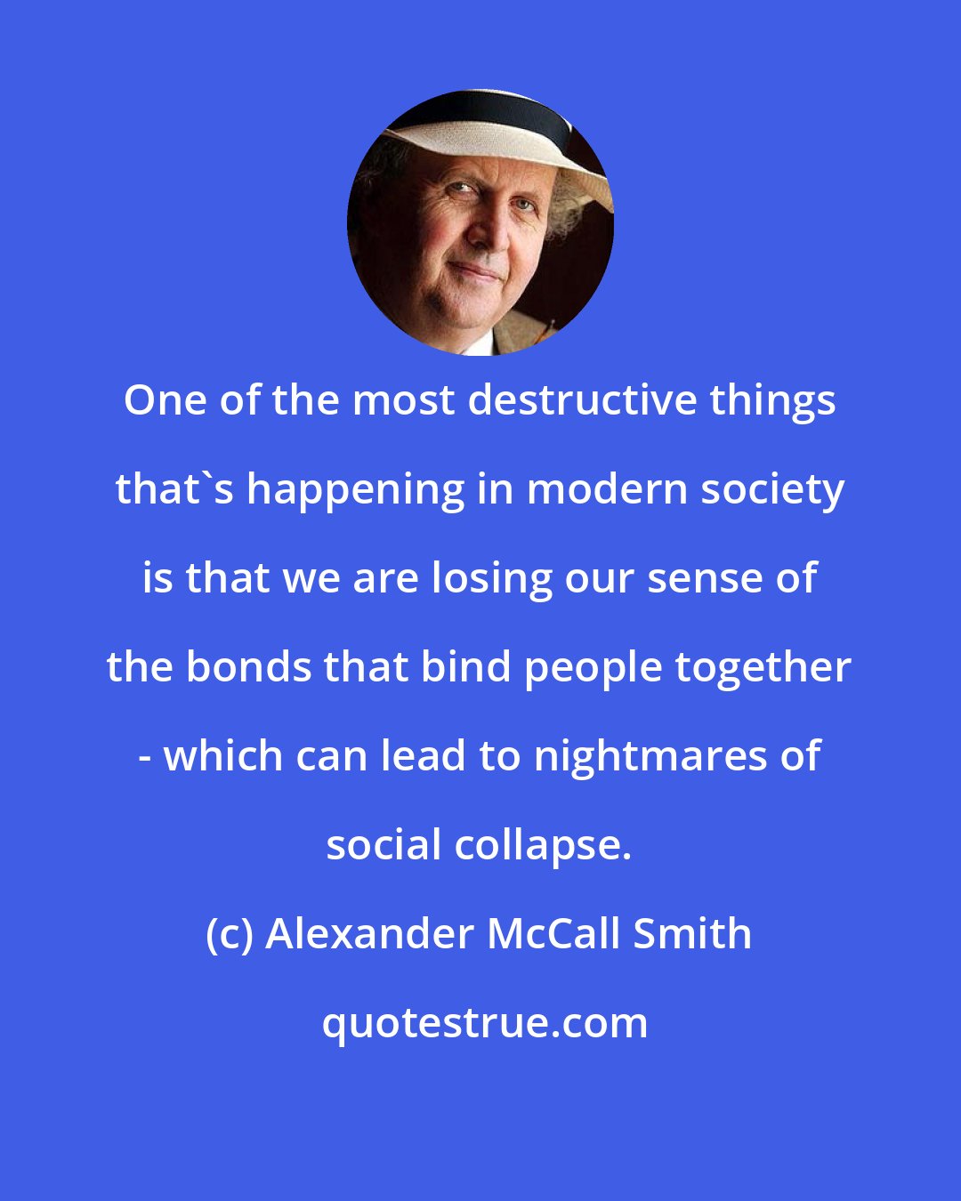 Alexander McCall Smith: One of the most destructive things that's happening in modern society is that we are losing our sense of the bonds that bind people together - which can lead to nightmares of social collapse.