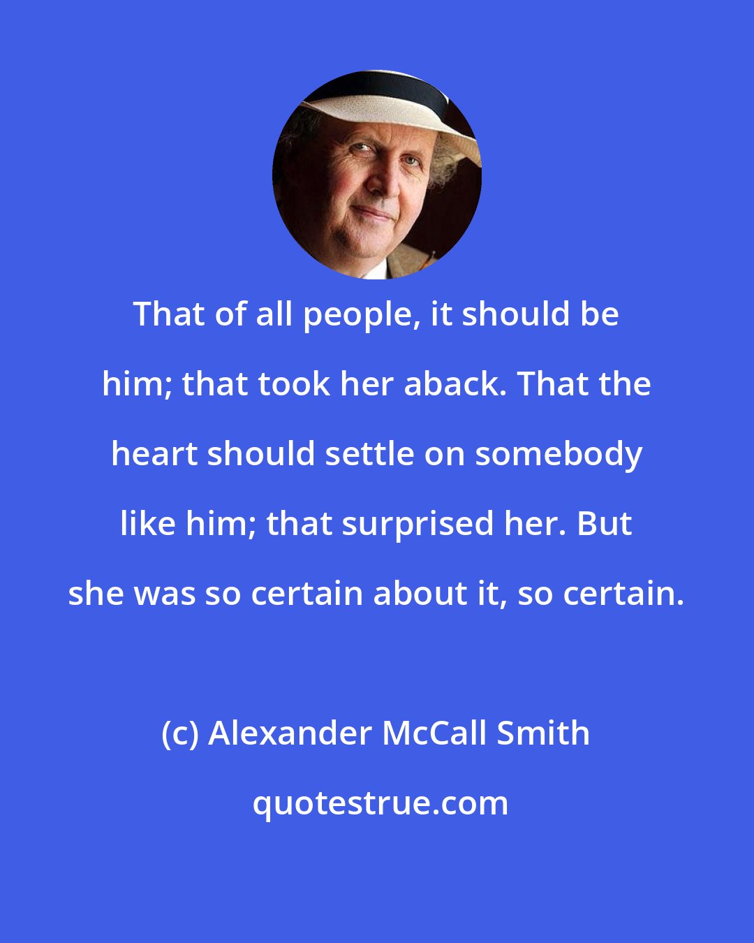 Alexander McCall Smith: That of all people, it should be him; that took her aback. That the heart should settle on somebody like him; that surprised her. But she was so certain about it, so certain.