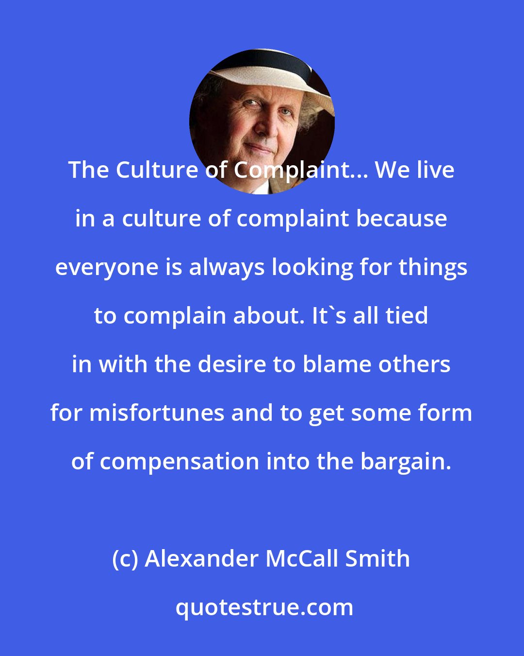 Alexander McCall Smith: The Culture of Complaint... We live in a culture of complaint because everyone is always looking for things to complain about. It's all tied in with the desire to blame others for misfortunes and to get some form of compensation into the bargain.