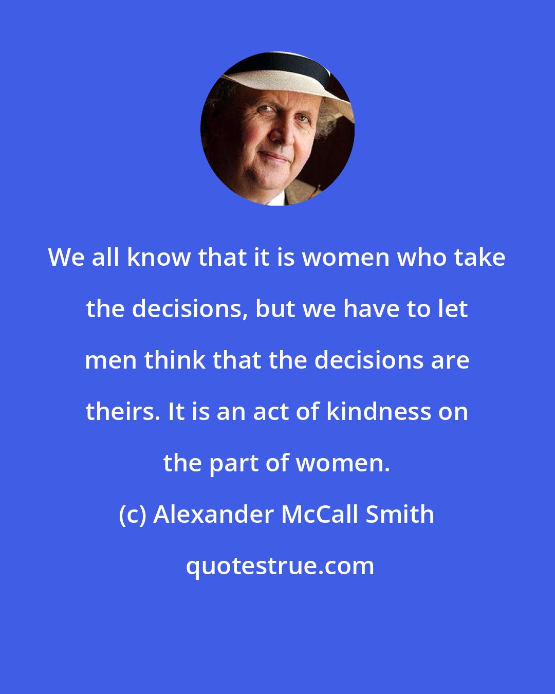 Alexander McCall Smith: We all know that it is women who take the decisions, but we have to let men think that the decisions are theirs. It is an act of kindness on the part of women.