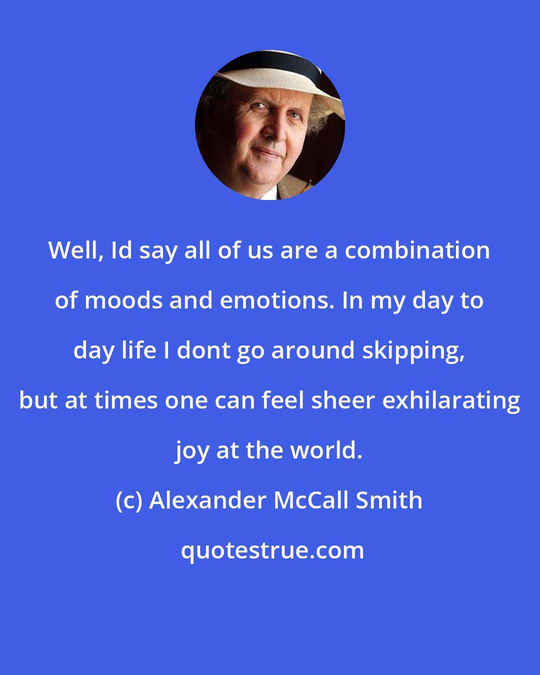 Alexander McCall Smith: Well, Id say all of us are a combination of moods and emotions. In my day to day life I dont go around skipping, but at times one can feel sheer exhilarating joy at the world.